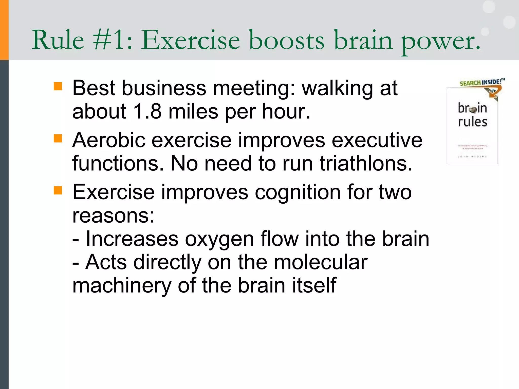 Rule #1: Exercise boosts brain power.  Best business meeting: walking at about 1.8 miles per hour. Aerobic exercise improves executive functions. No need to run triathlons. Exercise improves cognition for two reasons: - Increases oxygen flow into the brain  - Acts directly on the molecular machinery of the brain itself 