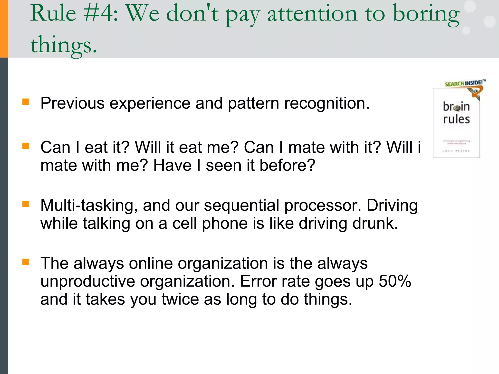 Rule #4: We don't pay attention to boring things. Previous experience and pattern recognition. Can I eat it? Will it eat me? Can I mate with it? Will it mate with me? Have I seen it before? Multi-tasking, and our sequential processor. Driving while talking on a cell phone is like driving drunk.  The always online organization is the always unproductive organization. Error rate goes up 50% and it takes you twice as long to do things.  