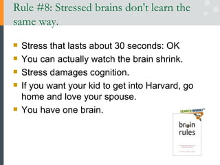 Rule #8: Stressed brains don't learn the same way.  Stress that lasts about 30 seconds: OK You can actually watch the brain shrink.  Stress damages cognition.  If you want your kid to get into Harvard, go home and love your spouse.  You have one brain.  