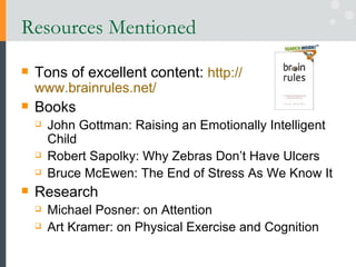 Resources Mentioned Tons of excellent content:  http:// www.brainrules.net /   Books John Gottman: Raising an Emotionally Intelligent Child  Robert Sapolky: Why Zebras Don’t Have Ulcers Bruce McEwen: The End of Stress As We Know It Research Michael Posner: on Attention Art Kramer: on Physical Exercise and Cognition 