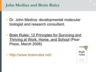 John Medina and Brain Rules Dr. John Medina: developmental molecular biologist and research consultant.  Brain Rules: 12 Principles for Surviving and Thriving at Work, Home, and School  (Pear Press, March 2008) http://www.brainrules.net/   