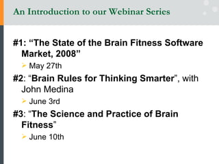 An Introduction to our Webinar Series #1: “The State of the Brain Fitness Software Market, 2008” May 27th #2 : “ Brain Rules for Thinking Smarter ”, with John Medina  June 3rd #3 : “ The Science and Practice of Brain Fitness ”  June 10th 