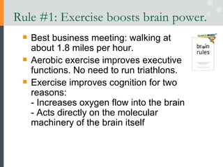 Rule #1: Exercise boosts brain power.  Best business meeting: walking at about 1.8 miles per hour. Aerobic exercise improves executive functions. No need to run triathlons. Exercise improves cognition for two reasons: - Increases oxygen flow into the brain  - Acts directly on the molecular machinery of the brain itself 
