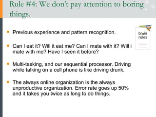 Rule #4: We don't pay attention to boring things. Previous experience and pattern recognition. Can I eat it? Will it eat me? Can I mate with it? Will it mate with me? Have I seen it before? Multi-tasking, and our sequential processor. Driving while talking on a cell phone is like driving drunk.  The always online organization is the always unproductive organization. Error rate goes up 50% and it takes you twice as long to do things.  