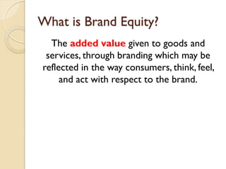What is Brand Equity? The  added value  given to goods and services, through branding which may be reflected in the way consumers, think, feel, and act with respect to the brand. 