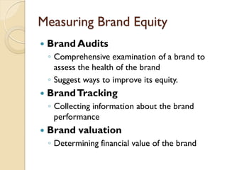 Measuring Brand Equity Brand Audits Comprehensive examination of a brand to assess the health of the brand Suggest ways to improve its equity. Brand Tracking Collecting information about the brand  performance Brand valuation Determining financial value of the brand 