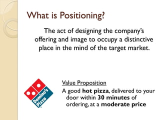 What is Positioning? The act of designing the company’s offering and image to occupy a distinctive place in the mind of the target market.  Value Proposition A good  hot pizza , delivered to your door within  30 minutes  of ordering, at a  moderate price 
