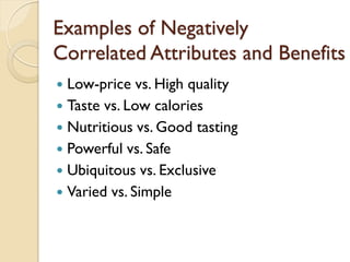 Examples of Negatively Correlated Attributes and Benefits Low-price vs. High quality Taste vs. Low calories Nutritious vs. Good tasting Powerful vs. Safe Ubiquitous vs. Exclusive Varied vs. Simple 