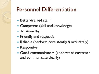 Personnel Differentiation Better-trained staff Competent (skill and knowledge) Trustworthy Friendly and respectful Reliable (perform consistently & accurately) Responsive Good communicators (understand customer and communicate clearly) 