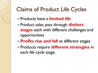 Claims of Product Life Cycles Products have a  limited   life Product sales pass through  distinct stages  each with different challenges and opportunities Profits rise and fall  at different stages  Products require  different strategies  in each life cycle stage 