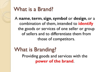 What is a Brand? A  name ,  term ,  sign ,  symbol  or  design , or a combination of them, intended to  identify   the goods or services of one seller or group of sellers and to differentiate them from those of competitors. What is Branding? Providing goods and services with the  power of the brand .  