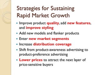 Strategies for Sustaining  Rapid Market Growth Improve product  quality , add  new   features , and  improve styling Add new models and flanker products Enter  new market segments Increase  distribution coverage Shift from product-awareness advertising to product-preference advertising Lower prices  to attract the next layer of price-sensitive buyers 