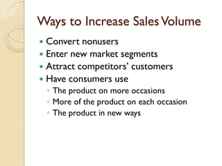 Ways to Increase Sales Volume Convert nonusers Enter new market segments Attract competitors’ customers Have consumers use The product on more occasions More of the product on each occasion The product in new ways 