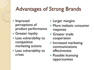 Advantages of Strong Brands Improved perceptions of product performance Greater loyalty Less vulnerability to competitive marketing actions Less vulnerability to crises Larger margins More inelastic consumer response Greater trade cooperation Increased marketing communications effectiveness Possible licensing opportunities 