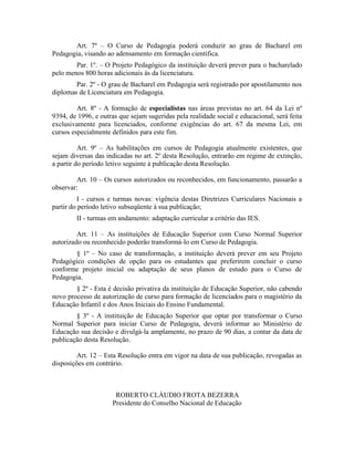 Art. 7º – O Curso de Pedagogia poderá conduzir ao grau de Bacharel em
Pedagogia, visando ao adensamento em formação científica.
        Par. 1º. – O Projeto Pedagógico da instituição deverá prever para o bacharelado
pelo menos 800 horas adicionais às da licenciatura.
        Par. 2º - O grau de Bacharel em Pedagogia será registrado por apostilamento nos
diplomas de Licenciatura em Pedagogia.

         Art. 8º - A formação de especialistas nas áreas previstas no art. 64 da Lei nº
9394, de 1996, e outras que sejam sugeridas pela realidade social e educacional, será feita
exclusivamente para licenciados, conforme exigências do art. 67 da mesma Lei, em
cursos especialmente definidos para este fim.

          Art. 9º – As habilitações em cursos de Pedagogia atualmente existentes, que
sejam diversas das indicadas no art. 2º desta Resolução, entrarão em regime de extinção,
a partir do período letivo seguinte à publicação desta Resolução.

        Art. 10 – Os cursos autorizados ou reconhecidos, em funcionamento, passarão a
observar:
          I - cursos e turmas novas: vigência destas Diretrizes Curriculares Nacionais a
partir do período letivo subseqüente à sua publicação;
        II - turmas em andamento: adaptação curricular a critério das IES.

         Art. 11 – As instituições de Educação Superior com Curso Normal Superior
autorizado ou reconhecido poderão transformá-lo em Curso de Pedagogia.
       § 1º – No caso de transformação, a instituição deverá prever em seu Projeto
Pedagógico condições de opção para os estudantes que preferirem concluir o curso
conforme projeto inicial ou adaptação de seus planos de estudo para o Curso de
Pedagogia.
        § 2º - Esta é decisão privativa da instituição de Educação Superior, não cabendo
novo processo de autorização de curso para formação de licenciados para o magistério da
Educação Infantil e dos Anos Iniciais do Ensino Fundamental.
        § 3º - A instituição de Educação Superior que optar por transformar o Curso
Normal Superior para iniciar Curso de Pedagogia, deverá informar ao Ministério de
Educação sua decisão e divulgá-la amplamente, no prazo de 90 dias, a contar da data de
publicação desta Resolução.

         Art. 12 – Esta Resolução entra em vigor na data de sua publicação, revogadas as
disposições em contrário.



                      ROBERTO CLÁUDIO FROTA BEZERRA
                     Presidente do Conselho Nacional de Educação
 
