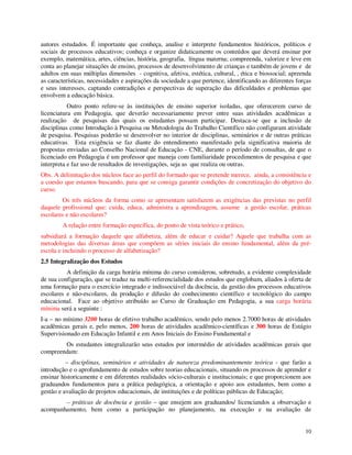 autores estudados. É importante que conheça, analise e interprete fundamentos históricos, políticos e
sociais de processos educativos; conheça e organize didaticamente os conteúdos que deverá ensinar por
exemplo, matemática, artes, ciências, história, geografia, língua materna; compreenda, valorize e leve em
conta ao planejar situações de ensino, processos de desenvolvimento de crianças e também de jovens e de
adultos em suas múltiplas dimensões - cognitiva, afetiva, estética, cultural, , ética e biossocial; apreenda
as características, necessidades e aspirações da sociedade a que pertence, identificando as diferentes forças
e seus interesses, captando contradições e perspectivas de superação das dificuldades e problemas que
envolvem a educação básica.
           Outro ponto refere-se às instituições de ensino superior isoladas, que oferecerem curso de
licenciatura em Pedagogia, que deverão necessariamente prever entre suas atividades acadêmicas a
realização de pesquisas das quais os estudantes possam participar. Destaca-se que a inclusão de
disciplinas como Introdução à Pesquisa ou Metodologia do Trabalho Científico não configuram atividade
de pesquisa. Pesquisas poderão se desenvolver no interior de disciplinas, seminários e de outras práticas
educativas. Esta exigência se faz diante do entendimento manifestado pela significativa maioria de
propostas enviadas ao Conselho Nacional de Educação - CNE, durante o período de consultas, de que o
licenciado em Pedagogia é um professor que maneja com familiaridade procedimentos de pesquisa e que
interpreta e faz uso de resultados de investigações, seja as que realiza ou outras.
Obs. A delimitação dos núcleos face ao perfil do formado que se pretende merece, ainda, a consistência e
a coesão que estamos buscando, para que se consiga garantir condições de concretização do objetivo do
curso.
         Os três núcleos da forma como se apresentam satisfazem as exigências das previstas no perfil
daquele profissional que: cuida, educa, administra a aprendizagem, assume a gestão escolar, práticas
escolares e não escolares?
        A relação entre formação específica, do ponto de vista teórico e prático,
subsidiará a formação daquele que alfabetiza, além de educar e cuidar? Aquele que trabalha com as
metodologias das diversas áreas que compõem as séries iniciais do ensino fundamental, além da pré-
escola e incluindo o processo de alfabetização?
2.5 Integralização dos Estudos
          A definição da carga horária mínima do curso considerou, sobretudo, a evidente complexidade
de sua configuração, que se traduz na multi-referencialidade dos estudos que englobam, aliados à oferta de
uma formação para o exercício integrado e indissociável da docência, da gestão dos processos educativos
escolares e não-escolares, da produção e difusão do conhecimento científico e tecnológico do campo
educacional. Face ao objetivo atribuído ao Curso de Graduação em Pedagogia, a sua carga horária
mínima será a seguinte :
I-a – no mínimo 3200 horas de efetivo trabalho acadêmico, sendo pelo menos 2.7000 horas de atividades
acadêmicas gerais e, pelo menos, 200 horas de atividades acadêmico-científicas e 300 horas de Estágio
Supervisionado em Educação Infantil e em Anos Iniciais do Ensino Fundamental e
        Os estudantes integralizarão seus estudos por intermédio de atividades acadêmicas gerais que
compreendam:
          – disciplinas, seminários e atividades de natureza predominantemente teórica - que farão a
introdução e o aprofundamento de estudos sobre teorias educacionais, situando os processos de aprender e
ensinar historicamente e em diferentes realidades sócio-culturais e institucionais; e que proporcionem aos
graduandos fundamentos para a prática pedagógica, a orientação e apoio aos estudantes, bem como a
gestão e avaliação de projetos educacionais, de instituições e de políticas públicas de Educação;
        – práticas de docência e gestão – que ensejem aos graduandos/ licenciandos a observação e
acompanhamento, bem como a participação no planejamento, na execução e na avaliação de


                                                                                                          10
 