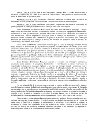 Parecer CNE/CP 028/2001, que dá nova redação ao Parecer CNE/CP 21/2001, estabelecendo a
duração e a carga horária dos cursos de Formação de Professores da Educação Básica, em nível superior,
curso de licenciatura, de graduação plena.
        Resolução CNE/CP 1/2002, que institui Diretrizes Curriculares Nacionais para a Formação de
Professores da Educação Básica, em nível superior, curso de licenciatura, de graduação plena.
       Resolução CNE/CP 2/2002, que institui a duração e a carga horária dos cursos de licenciatura, de
graduação plena, de formação de professores da Educação Básica em nível superior.
         Nesta perspectiva, as Diretrizes Curriculares Nacionais para o Curso de Pedagogia, a seguir
explicitadas, procuram levar em conta o conteúdo dos debates, das indicações e proposições formalizadas,
nos últimos 25 anos, que analisaram a realidade educacional brasileira com a finalidade de conhecer as
suas necessidades, realizar diagnósticos, avaliações sobre a formação de professores e, a partir dos
resultados obtidos, contribuir para a formulação de políticas de Estado e institucionais para a educação
brasileira, em particular para a formação e atuação dos docentes nos diferentes níveis de ensino e na
administração dos sistemas de escolares.
        Desta forma, as Diretrizes Curriculares Nacionais para o Curso de Pedagogia resultam de um
longo processo de discussão em que experiências e propostas inovadoras foram tensionadas, assim como
avaliações institucionais e de resultados acadêmicos da formação inicial e continuada de professores
foram confrontados com práticas docentes e carências verificadas nas instituições escolares. As
contribuições de pesquisadores, profissionais e estudantes, de entidades que congregam instituições e
pessoas empenhadas na qualificação da Educação Básica e da Educação Superior brasileira, em diversos
momentos e por diferentes meios, ofereceram ao Conselho Nacional de Educação suporte e estímulo para
elaboração destas diretrizes curriculares.
         Estas Diretrizes Curriculares Nacionais querem se constituir em orientações normativas,
entendidas como conjunto de princípios, fundamentos e procedimentos a serem observados na
organização institucional e curricular. Aplicam-se ao curso de formação inicial e continuada para o
exercício de atividades docentes de diferentes modalidades da educação infantil, dos anos iniciais do
ensino fundamental; não docentes para atuarem em gestão e avaliação de estabelecimentos de ensino, de
sistemas educativos escolares e não escolares. Recomendam que se observe a diversidade sócio-cultural e
regional; a organização federativa do Estado brasileiro; a pluralidade de idéias e de concepções
pedagógicas, bem como a autonomia de gestão pedagógica das instituições de ensino. Visam, ainda, a
oferecer bases comuns para que os sistemas e as instituições de ensino possam planejar e avaliar a
formação acadêmica e profissional , acompanhar a trajetória de seus egressos, em padrões reconhecidos
no País.
         Na sua aplicação há de se adotar como referência o respeito a diferentes concepções teórico-
metodológicas norteadoras da Pedagogia entendida tanto como ciência quanto como campo de formação
de educadores que se qualificam com base na docência dirigida à educação infantil e aos anos iniciais do
ensino fundamental. Tal qualificação amplia-se durante o percurso do estudante na graduação, de modo a
articular o saber acadêmico, a pesquisa e o domínio da prática docente com as diferentes funções do
trabalho pedagógico e dos processos educativos requeridos pela escola e pelos espaços não escolares.
        Assim sendo, a preparação em Pedagogia deve propiciar, ao longo do processo educativo, por
meio de investigações, de experiências e de reflexão crítica, a articulação de contribuições de campos do
saber como o filosófico, o histórico, o antropológico, o psicológico, o sociológico, o político, o
econômico, o cultural com o propósito de nortear a observação, análise, execução e avaliação do ato
docente, de práticas de gestão de processos educativos escolares e não escolares, de organização,
funcionamento e avaliação de sistemas e de estabelecimentos ensino.




                                                                                                       2
 