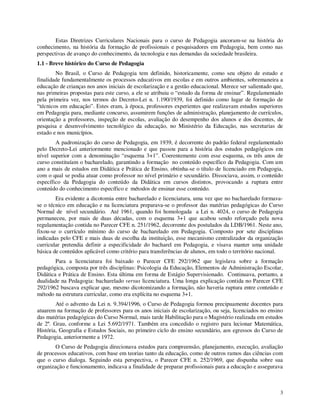 Estas Diretrizes Curriculares Nacionais para o curso de Pedagogia ancoram-se na história do
conhecimento, na história da formação de profissionais e pesquisadores em Pedagogia, bem como nas
perspectivas de avanço do conhecimento, da tecnologia e nas demandas da sociedade brasileira.
1.1 - Breve histórico do Curso de Pedagogia
        No Brasil, o Curso de Pedagogia tem definido, historicamente, como seu objeto de estudo e
finalidade fundamentalmente os processos educativos em escolas e em outros ambientes, sobremaneira a
educação de crianças nos anos iniciais de escolarização e a gestão educacional. Merece ser salientado que,
nas primeiras propostas para este curso, a ele se atribuiu o “estudo da forma de ensinar”. Regulamentado
pela primeira vez, nos termos do Decreto-Lei n. 1.190/1939, foi definido como lugar de formação de
“técnicos em educação”. Estes eram, à época, professores experientes que realizavam estudos superiores
em Pedagogia para, mediante concurso, assumirem funções de administração, planejamento de currículos,
orientação a professores, inspeção de escolas, avaliação do desempenho dos alunos e dos docentes, de
pesquisa e desenvolvimento tecnológico da educação, no Ministério da Educação, nas secretarias de
estado e nos municípios.
        A padronização do curso de Pedagogia, em 1939, é decorrente do padrão federal regulamentado
pelo Decreto-Lei anteriormente mencionado e que passou para a história dos estudos pedagógicos em
nível superior com a denominação “esquema 3+1”. Coerentemente com esse esquema, os três anos de
curso constituíam o bacharelado, garantindo a formação no conteúdo específico da Pedagogia. Com um
ano a mais de estudos em Didática e Prática de Ensino, obtinha-se o título de licenciado em Pedagogia,
com o qual se podia atuar como professor no nível primário e secundário. Dissociava, assim, o conteúdo
específico da Pedagogia do conteúdo da Didática em cursos distintos, provocando a ruptura entre
conteúdo do conhecimento específico e métodos de ensinar esse conteúdo.
        Era evidente a dicotomia entre bacharelado e licenciatura, uma vez que no bacharelado formava-
se o técnico em educação e na licenciatura preparava-se o professor das matérias pedagógicas do Curso
Normal de nível secundário. Até 1961, quando foi homologada a Lei n. 4024, o curso de Pedagogia
permaneceu, por mais de duas décadas, com o esquema 3+1 que acabou sendo reforçado pela nova
regulamentação contida no Parecer CFE n. 251/1962, decorrente dos postulados da LDB/1961. Neste ano,
fixou-se o currículo mínimo do curso de bacharelado em Pedagogia. Composto por sete disciplinas
indicadas pelo CFE e mais duas de escolha da instituição, esse mecanismo centralizador da organização
curricular pretendia definir a especificidade do bacharel em Pedagogia, e visava manter uma unidade
básica de conteúdos aplicável como critério para transferências de alunos, em todo o território nacional.
        Para a licenciatura foi baixado o Parecer CFE 292/1962 que legislava sobre a formação
pedagógica, composta por três disciplinas: Psicologia da Educação, Elementos de Administração Escolar,
Didática e Prática de Ensino. Esta última em forma de Estágio Supervisionado. Continuava, portanto, a
dualidade na Pedagogia: bacharelado versus licenciatura. Uma longa explicação contida no Parecer CFE
292/1962 buscava explicar que, mesmo dicotomizando a formação, não haveria ruptura entre conteúdo e
método na estrutura curricular, como era explícita no esquema 3+1.
        Até o advento da Lei n. 9.394/1996, o Curso de Pedagogia formou precipuamente docentes para
atuarem na formação de professores para os anos iniciais de escolarização, ou seja, licenciados no ensino
das matérias pedagógicas do Curso Normal, mais tarde Habilitação para o Magistério realizada em estudos
de 2º. Grau, conforme a Lei 5.692/1971. Também era concedido o registro para lecionar Matemática,
História, Geografia e Estudos Sociais, no primeiro ciclo do ensino secundário, aos egressos do Curso de
Pedagogia, anteriormente a 1972.
        O Curso de Pedagogia direcionava estudos para compreensão, planejamento, execução, avaliação
de processos educativos, com base em teorias tanto da educação, como de outros ramos das ciências com
que o curso dialoga. Seguindo esta perspectiva, o Parecer CFE n. 252/1969, que dispunha sobre sua
organização e funcionamento, indicava a finalidade de preparar profissionais para a educação e assegurava



                                                                                                        3
 