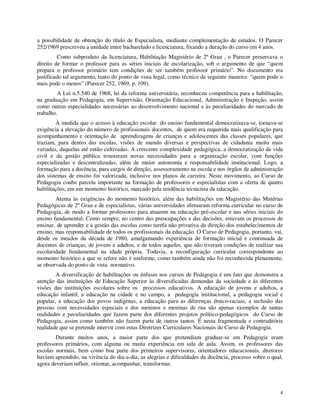 a possibilidade de obtenção do título de Especialista, mediante complementação de estudos. O Parecer
252/1969 prescreveu a unidade entre bacharelado e licenciatura, fixando a duração do curso em 4 anos.
         Como subproduto da licenciatura, Habilitação Magistério de 2º Grau , o Parecer preservava o
direito de formar o professor para as séries iniciais de escolarização, sob o argumento de que “quem
prepara o professor primário tem condições de ser também professor primário”. No documento era
justificado tal argumento, tanto do ponto de vista legal, como técnico da seguinte maneira: “quem pode o
mais pode o menos” (Parecer 252, 1969, p. 109).
         A Lei n.5.540 de 1968, lei da reforma universitária, reconheceu competência para a habilitação,
na graduação em Pedagogia, em Supervisão, Orientação Educacional, Administração e Inspeção, assim
como outras especialidades necessárias ao desenvolvimento nacional e às peculiaridades do mercado de
trabalho.
         À medida que o acesso à educação escolar do ensino fundamental democratizava-se, tornava-se
exigência a elevação do número de profissionais docentes, de quem era requerida mais qualificação para
acompanhamento e orientação de aprendizagens de crianças e adolescentes das classes populares, que
traziam, para dentro das escolas, visões de mundo diversas e perspectivas de cidadania muito mais
variadas, daquelas até então cultivadas. A crescente complexidade pedagógica, a democratização da vida
civil e da gestão pública trouxeram novas necessidades para a organização escolar, com funções
especializadas e descentralizadas, além de maior autonomia e responsabilidade institucional. Logo, a
formação para a docência, para cargos de direção, assessoramento na escola e nos órgãos de administração
dos sistemas de ensino foi valorizada, inclusive nos planos de carreira. Neste movimento, ao Curso de
Pedagogia coube parcela importante na formação de professores e especialistas com a oferta de quatro
habilitações, em um momento histórico, marcado pela tendência tecnicista da educação.
        Atenta às exigências do momento histórico, além das habilitações em Magistério das Matérias
Pedagógicas de 2º Grau e de especialistas, várias universidades efetuaram reforma curricular no curso de
Pedagogia, de modo a formar professores para atuarem na educação pré-escolar e nas séries iniciais do
ensino fundamental. Como sempre, no centro das preocupações e das decisões, estavam os processos de
ensinar, de aprender e a gestão das escolas como tarefa não privativa da direção dos estabelecimentos de
ensino, mas responsabilidade de todos os profissionais da educação. O Curso de Pedagogia, portanto, vai,
desde os meados da década de 1980, amalgamando experiência de formação inicial e continuada de
docentes de crianças, de jovens e adultos, e de todos aqueles, que não tiveram condições de realizar sua
escolaridade fundamental na idade própria. Todavia, a reconfiguração curricular correspondente ao
momento histórico a que se refere não é uniforme, como também ainda não foi reconhecida plenamente,
se observada do ponto de vista normativo.
        A diversificação de habilitações ou ênfases nos cursos de Pedagogia é um fato que demonstra a
atenção das instituições de Educação Superior às diversificadas demandas da sociedade e às diferentes
visões das instituições escolares sobre os processos educativos. A educação de jovens e adultos, a
educação infantil, a educação na cidade e no campo, a pedagogia institucional, a pedagogia social e
popular, a educação dos povos indígenas, a educação para as diferenças étnico-raciais, a inclusão das
pessoas com necessidades especiais e dos meninos e meninas de rua são apenas exemplos de tantas
realidades e peculiaridades que fazem parte dos diferentes projetos político-pedagógicos do Curso de
Pedagogia, assim como também não fazem parte de outros tantos. É nesta fragmentada e contraditória
realidade que se pretende intervir com estas Diretrizes Curriculares Nacionais do Curso de Pedagogia.
        Durante muitos anos, a maior parte dos que pretendiam graduar-se em Pedagogia eram
professores primários, com alguma ou muita experiência em sala de aula. Assim, os professores das
escolas normais, bem como boa parte dos primeiros supervisores, orientadores educacionais, diretores
haviam aprendido, na vivência do dia-a-dia, as alegrias e dificuldades da docência, processo sobre o qual,
agora deveriam influir, orientar, acompanhar, transformar.



                                                                                                        4
 