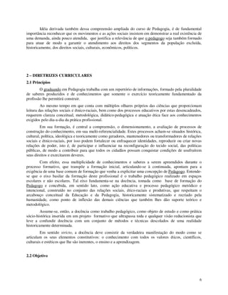 Idéia derivada também dessa compreensão ampliada do curso de Pedagogia, é de fundamental
importância reconhecer que os movimentos e as ações sociais insistem em demonstrar a real existência de
uma demanda, ainda pouco atendida, que justifica a relevância de que o pedagogo seja também formado
para atuar de modo a garantir o atendimento aos direitos dos segmentos da população excluída,
historicamente, dos direitos sociais, culturais, econômicos, políticos.




2 – DIRETRIZES CURRICULARES
2.1 Princípios
        O graduando em Pedagogia trabalha com um repertório de informações, formado pela pluralidade
de saberes produzidos e de conhecimentos que somente o exercício teoricamente fundamentado da
profissão lhe permitirá construir.
         Ao mesmo tempo em que conta com múltiplos olhares próprios das ciências que proporcionam
leitura das relações sociais e étnico-raciais, bem como dos processos educativos por estas desencadeados,
requerem clareza conceitual, metodológica, didático-pedagógica e atuação ética face aos conhecimentos
exigidos pelo dia-a-dia da prática profissional.
         Em sua formação, é central a compreensão, o dimensionamento, a avaliação de processos de
construção do conhecimento, em sua multi-referencialidade. Estes processos acham-se situados histórica,
cultural, política, ideológica e teoricamente como geradores, mantenedores ou transformadores de relações
sociais e étnico-raciais, por isso podem fortalecer ou enfraquecer identidades, reproduzir ou criar novas
relações de poder, isto é, de participar e influenciar na reconfiguração do tecido social, das políticas
públicas, de modo a contribuir para que todos os cidadãos possam conquistar condições de usufruírem
seus direitos e exercitarem deveres.
        Com efeito, essa multiplicidade de conhecimentos e saberes a serem apreendidos durante o
processo formativo, que transpõe a formação inicial, articulando-se à continuada, apontam para a
exigência de uma base comum de formação que venha a explicitar uma concepção de Pedagogo. Entende-
se que o eixo basilar da formação deste profissional é o trabalho pedagógico realizado em espaços
escolares e não escolares. Tal eixo fundamenta-se na docência, tomada como base de formação do
Pedagogo e concebida, em sentido lato, como ação educativa e processo pedagógico metódico e
intencional, construído no conjunto das relações sociais, ético-raciais e produtivas, que respeitam o
arcabouço conceitual da Educação e da Pedagogia, historicamente sistematizado e recriado pela
humanidade, como ponto de inflexão das demais ciências que também lhes dão suporte teórico e
metodológico.
         Assume-se, então, a docência como trabalho pedagógico, como objeto de estudo e como prática
sócio-histórica inserida em um projeto formativo que ultrapassa toda e qualquer visão reducionista que
leve a confundir docência com um conjunto de métodos e técnicas descolados de uma realidade
historicamente determinada.
        Em sentido stricto, a docência deve consistir da verdadeira manifestação do modo como se
articulam os seus elementos constitutivos: o conhecimento com todos os valores éticos, científicos,
culturais e estéticos que lhe são inerentes, o ensino e a aprendizagem.


2.2 Objetivo




                                                                                                       6
 