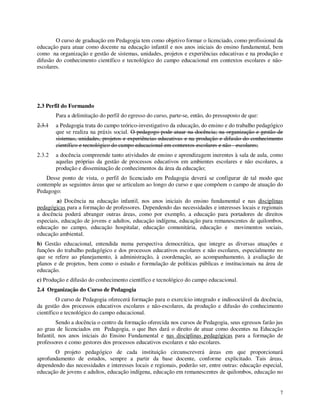 O curso de graduação em Pedagogia tem como objetivo formar o licenciado, como profissional da
educação para atuar como docente na educação infantil e nos anos iniciais do ensino fundamental, bem
como na organização e gestão de sistemas, unidades, projetos e experiências educativas e na produção e
difusão do conhecimento científico e tecnológico do campo educacional em contextos escolares e não-
escolares.




2.3 Perfil do Formando
        Para a delimitação do perfil do egresso do curso, parte-se, então, do pressuposto de que:
2.3.1   a Pedagogia trata do campo teórico-investigativo da educação, do ensino e do trabalho pedagógico
        que se realiza na práxis social. O pedagogo pode atuar na docência; na organização e gestão de
        sistemas, unidades, projetos e experiências educativas e na produção e difusão do conhecimento
        científico e tecnológico do campo educacional em contextos escolares e não - escolares;
2.3.2   a docência compreende tanto atividades de ensino e aprendizagem inerentes à sala de aula, como
        aquelas próprias da gestão de processos educativos em ambientes escolares e não escolares, a
        produção e disseminação de conhecimentos da área da educação;
    Desse ponto de vista, o perfil do licenciado em Pedagogia deverá se configurar de tal modo que
contemple as seguintes áreas que se articulam ao longo do curso e que compõem o campo de atuação do
Pedagogo:
         a) Docência na educação infantil, nos anos iniciais do ensino fundamental e nas disciplinas
pedagógicas para a formação de professores. Dependendo das necessidades e interesses locais e regionais
a docência poderá abranger outras áreas, como por exemplo, a educação para portadores de direitos
especiais, educação de jovens e adultos, educação indígena, educação para remanescentes de quilombos,
educação no campo, educação hospitalar, educação comunitária, educação e movimentos sociais,
educação ambiental.
b) Gestão educacional, entendida numa perspectiva democrática, que integre as diversas atuações e
funções do trabalho pedagógico e dos processos educativos escolares e não escolares, especialmente no
que se refere ao planejamento, à administração, à coordenação, ao acompanhamento, à avaliação de
planos e de projetos, bem como o estudo e formulação de políticas públicas e institucionais na área de
educação.
c) Produção e difusão do conhecimento científico e tecnológico do campo educacional.
2.4 Organização do Curso de Pedagogia
         O curso de Pedagogia oferecerá formação para o exercício integrado e indissociável da docência,
da gestão dos processos educativos escolares e não-escolares, da produção e difusão do conhecimento
científico e tecnológico do campo educacional.
         Sendo a docência o centro da formação oferecida nos cursos de Pedagogia, seus egressos farão jus
ao grau de licenciados em Pedagogia, o que lhes dará o direito de atuar como docentes na Educação
Infantil, nos anos iniciais do Ensino Fundamental e nas disciplinas pedagógicas para a formação de
professores e como gestores dos processos educativos escolares e não escolares.
       O projeto pedagógico de cada instituição circunscreverá áreas em que proporcionará
aprofundamento de estudos, sempre a partir da base docente, conforme explicitado. Tais áreas,
dependendo das necessidades e interesses locais e regionais, poderão ser, entre outras: educação especial,
educação de jovens e adultos, educação indígena, educação em remanescentes de quilombos, educação no


                                                                                                        7
 