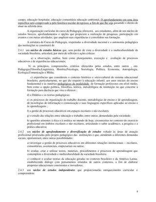campo, educação hospitalar, educação comunitária educação ambiental. O aprofundamento em uma área
específica será comprovado a pelo histórico escolar do egresso, a fim de que lhe seja garantido o direito de
atuar na referida área.
        A organização curricular do curso de Pedagogia oferecerá, aos estudantes, além de um núcleo de
estudos básicos, aprofundamentos e opções que propiciem a realização de pesquisas, participação em
eventos e em outras atividades, que ampliem suas experiências e consolidem sua formação.
         A estrutura do Curso de Pedagogia, respeitadas a diversidade nacional e a autonomia pedagógica
das instituições se constituirá de:
2.4.1 um núcleo de estudos básicos que, sem perder de vista a diversidade e a multiculturalidade da
sociedade brasileira, articulará, por meio de reflexão e ações críticas:
           a) a observação, análise, bem como planejamento, execução e              avaliação de processos
educativos e de experiências educacionais;
         b) os princípios, compreensões, critérios oferecidos pelos estudos, entre outros , em:
Pedagogia,Filosofia,Lingüística, História,Psicologia, Sociologia, Política, Economia, Antropologia,
Ecologia,Comunicação e Mídia;
           c) experiências que considerem o contexto histórico e sócio-cultural do sistema educacional
        brasileiro, particularmente, no que diz respeito à educação infantil, aos anos iniciais do ensino
        fundamental e às matérias pedagógicas da modalidade de formação professores em nível médio,
        bem como a opção política, filosófica, teórica, metodológica da instituição no que concerne à
        formação para docência que visa a oferecer ;
        d) a Didática e as teorias pedagógicas;
        e) os processos de organização do trabalho docente, metodologias de ensino e de aprendizagem,
        de tecnologias de informação e comunicação e suas linguagens específicas aplicadas ao ensino e
        às aprendizagens ;
        f) a gestão de processos educativos em espaços escolares e não escolares;
        g) o estudo das relações entre educação e trabalho, entre outras, demandadas pela sociedade;
        h) questões atinentes à ética e à estética no mundo de hoje, circunscritas no contexto do exercício
        profissional em âmbitos escolares e não escolares, articulando o saber acadêmico, a pesquisa e a
        prática educativa;
2.4.2 um núcleo de aprofundamento e diversificação de estudos voltado às áreas de atuação
profissional priorizadas pelo projeto pedagógico das instituições e que, atendendo a diferentes demandas
sociais, oportunizará, entre outras possibilidades:
        a) investigar a gestão de processos educativos em diferentes situações institucionais – escolares,
        comunitárias, assistenciais, empresariais ou outras;
        b) avaliar, criar e utilizar textos, materiais, procedimentos e processos de aprendizagem que
        contemplem a diversidade e multiculturalidade da sociedade brasileira;
        c) conhecer e avaliar teorias da educação geradas no contexto brasileiro e da América Latina,
        estabelecendo diálogo com pensamentos oriundos de outros contextos, a fim de elaborar
        propostas educacionais consistentes e inovadoras;
2.4.3 um núcleo de estudos independentes que proporcionarão enriquecimento curricular e
compreendem:




                                                                                                          8
 