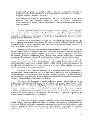 a) participação em projetos de iniciação científica e de extensão, diretamente orientadas por
        membro do corpo docente da instituição de Educação Superior e decorrentes ou articuladas às
        disciplinas, seminários e estudos curriculares ;
        b) participação em estágios ou outras atividades, de modo a propiciar aos estudantes
        vivências nas mais diferentes áreas do campo educacional, assegurando
        aprofundamentos na multiplicidade de conhecimentos e saberes a serem apreendidos durante o
        processo formativo.


          Os núcleos de estudos proporcionarão, concomitantemente, ao longo do curso, experiências
cada vez mais complexas e abrangentes que possibilitarão a construção de referências teórico-
metodológicas para informar práticas de docência, que sejam oportunidades de os estudantes participarem
ativamente da realidade social, econômica e do trabalho de sua área de formação. Por isso, as práticas
docentes ocorrerão desde o início do curso.
           A dinamicidade do projeto político-pedagógico do Curso de Pedagogia deverá ser garantida, por
meio da organização de experiências curriculares, tais como: disciplinas, seminários, iniciação científica,
monitorias, estágios, extensão à comunidade, participação em eventos científicos e outras alternativas de
caráter sócio-político, cultural e artístico.
           Ao estudarem os clássicos, as teorias educacionais e correlatas geradas em diferentes contextos
nacionais, sociais, culturais, os estudantes devem ter a oportunidade de conhecer as bases de pensamentos
educacionais, formando referências tanto para interpretar processos educativos que ocorrem dentro e fora
das instituições de ensino, para planejar pôr em prática e avaliar processos pedagógicos, incentivando
aprendizagens, bem como para participar da gestão de sistemas, instituições escolares e não escolares.
          Os estudos da metodologia do ensino não se descuidarão de compreender, examinar, planejar,
executar, avaliar processos de ensino e de aprendizagens, sempre tendo presente que tanto quem ensina,
como quem aprende, sempre ensina e aprende conteúdos, valores, atitudes, posturas, procedimentos. Em
outras palavras, não há como estudar processos educativos, na sua relação ensinar-aprender, sem explicitar
o que se quer ensinar e o que se pretende aprender.
          Outro ponto central, a ser considerado por todos os campos de conhecimentos contemplados na
matriz curricular, é a especificidade das funções do licenciado em Pedagogia, a partir de sua função social
enquanto professor, profissional da educação, educador. Este ponto encaminha à compreensão histórica
dos processos de formação humana, à produção teórica,à organização do trabalho pedagógico,assim como
à produção e disseminação de conhecimentos em educação.
          Um quarto ponto diz respeito ao trabalho pedagógico, escolar e não escolar, que tem seu
fundamento na docência, compreendida esta como ato educativo intencional. É a ação docente o centro
do processo formativo do licenciado em Pedagogia, assim como dos demais profissionais da educação.
Ação docente que se concretiza no trabalho pedagógico e se expressa em procedimentos didático-
pedagógicos intencionais, resultantes de abordagem transdisciplinar. Há que ter presente que o trabalho
pedagógico competente resulta de compromisso social que, no Curso de Pedagogia, deve ser incentivado e
informado pela análise política das lutas históricas dos professores, de segmentos da população por
educação, por meio de movimentos e de ações sociais.


           Um quinto ponto que merece destaque é a exigência de uma sólida formação teórico-prática e
interdisciplinar do licenciado em Pedagogia, a qual exigirá, desde o início do curso, familiarização com o
exercício da docência, participação em pesquisas educacionais, opções de aprofundamento de estudos,
bem como realização de trabalhos que lhes permitam articular diferentes oportunidades e experiências,
explicitando reflexões, analisando e interpretando dados, fatos, situações, dialogando com os diferentes


                                                                                                         9
 