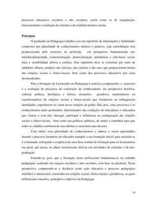 processos educativos escolares e não escolares, assim como os de organização,
funcionamento e avaliação de sistemas e de estabelecimentos ensino.


Princípios
       O graduado em Pedagogia trabalha com um repertório de informações e habilidades
compostos por pluralidade de conhecimentos teóricos e práticos, cuja consolidação será
proporcionada pelo exercício da profissão,           em perspectiva fundamentada em:
interdisciplinaridade, contextualização, democratização, pertinência e relevância social,
ética e sensibilidade afetiva e estética. Este repertório deve se constituir por meio de
múltiplos olhares, próprios das ciências, das culturas e das artes que proporcionam leitura
das relações sociais e étnico-raciais, bem como dos processos educativos por estas
desencadeados.
       Para a formação do Licenciado em Pedagogia é central a compreensão, o exercício
e a avaliação de processos de construção do conhecimento, em perspectiva histórica,
cultural, política, ideológica e teórica, elementos           geradores, mantenedores ou
transformadores de relações sociais e étnico-raciais que fortalecem ou enfraquecem
identidades, reproduzem ou criam novas relações de poder. São, pois, estes processos e os
conhecimentos neles produzidos, determinantes das condições de educadores e educandos
que vierem a com eles interagir, participar e influenciar na configuração das relações
sociais e étnico-raciais, bem como nas políticas públicas, de modo a contribuir para que
todos os cidadãos usufruam de seus direitos e exercitem seus deveres.
       Com efeito, essa pluralidade de conhecimentos e saberes a serem apreendidos
durante o processo formativo do educador transpõe a sua formação inicial, para articular-se
à continuada, reforçando a exigência de uma base comum de formação para as licenciaturas
em geral, que possa, no plano institucional, derivar em atividades de extensão e de pós-
graduação.
       Entende-se, pois, que a formação deste profissional fundamenta-se no trabalho
pedagógico realizado em espaços escolares e não escolares, com base na docência. Nesta
perspectiva, compreende-se a docência como ação educativa e processo pedagógico
metódico e intencional, construído em relações sociais, étnico-raciais e produtivas, as quais
influenciam conceitos, princípios e objetivos da Pedagogia.



                                                                                          10
 