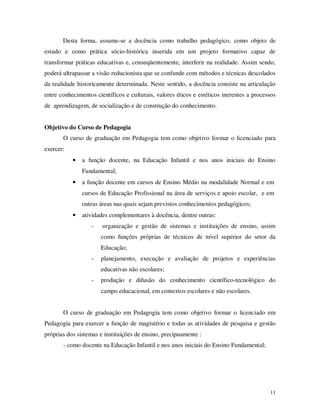 Desta forma, assume-se a docência como trabalho pedagógico, como objeto de
estudo e como prática sócio-histórica inserida em um projeto formativo capaz de
transformar práticas educativas e, conseqüentemente, interferir na realidade. Assim sendo,
poderá ultrapassar a visão reducionista que se confunde com métodos e técnicas descolados
da realidade historicamente determinada. Neste sentido, a docência consiste na articulação
entre conhecimentos científicos e culturais, valores éticos e estéticos inerentes a processos
de aprendizagem, de socialização e de construção do conhecimento.


Objetivo do Curso de Pedagogia
       O curso de graduação em Pedagogia tem como objetivo formar o licenciado para
exercer:
           •   a função docente, na Educação Infantil e nos anos iniciais do Ensino
               Fundamental;
           •   a função docente em cursos de Ensino Médio na modalidade Normal e em
               cursos de Educação Profissional na área de serviços e apoio escolar, e em
               outras áreas nas quais sejam previstos conhecimentos pedagógicos;
           •   atividades complementares à docência, dentre outras:
                  -    organização e gestão de sistemas e instituições de ensino, assim
                      como funções próprias de técnicos de nível superior do setor da
                      Educação;
                  -   planejamento, execução e avaliação de projetos e experiências
                      educativas não escolares;
                  -   produção e difusão do conhecimento científico-tecnológico do
                      campo educacional, em contextos escolares e não escolares.


       O curso de graduação em Pedagogia tem como objetivo formar o licenciado em
Pedagogia para exercer a função de magistério e todas as atividades de pesquisa e gestão
próprias dos sistemas e instituições de ensino, precipuamente :
       - como docente na Educação Infantil e nos anos iniciais do Ensino Fundamental;




                                                                                          11
 