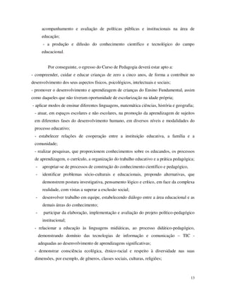acompanhamento e avaliação de políticas públicas e institucionais na área de
        educação;
        - a produção e difusão do conhecimento científico e tecnológico do campo
        educacional.


           Por conseguinte, o egresso do Curso de Pedagogia deverá estar apto a:
- compreender, cuidar e educar crianças de zero a cinco anos, de forma a contribuir no
desenvolvimento dos seus aspectos físicos, psicológicos, intelectuais e sociais;
- promover o desenvolvimento e aprendizagem de crianças do Ensino Fundamental, assim
como daqueles que não tiveram oportunidade de escolarização na idade própria;
- aplicar modos de ensinar diferentes linguagens, matemática ciências, história e geografia;
 - atuar, em espaços escolares e não escolares, na promoção da aprendizagem de sujeitos
 em diferentes fases do desenvolvimento humano, em diversos níveis e modalidades do
 processo educativo;
 - estabelecer relações de cooperação entre a instituição educativa, a família e a
 comunidade;
 - realizar pesquisas, que proporcionem conhecimentos sobre os educandos, os processos
 de aprendizagem, o currículo, a organização do trabalho educativo e a prática pedagógica;
  -     apropriar-se de processos de construção do conhecimento científico e pedagógico,
  -     identificar problemas sócio-culturais e educacionais, propondo alternativas, que
        demonstrem postura investigativa, pensamento lógico e crítico, em face da complexa
        realidade, com vistas a superar a exclusão social;
  -     desenvolver trabalho em equipe, estabelecendo diálogo entre a área educacional e as
        demais áreas do conhecimento;
  -     participar da elaboração, implementação e avaliação do projeto político-pedagógico
        institucional;
 - relacionar a educação às linguagens midiáticas, ao processo didático-pedagógico,
      demonstrando domínio das tecnologias de informação e comunicação – TIC -
      adequadas ao desenvolvimento de aprendizagens significativas;
 - demonstrar consciência ecológica, étnico-racial e respeito à diversidade nas suas
 dimensões, por exemplo, de gêneros, classes sociais, culturas, religiões;



                                                                                           13
 