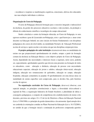 - reconhecer e respeitar as manifestações cognitivas, emocionais, afetivas dos educandos
 nas suas relações individuais e coletivas.


Organização do Curso de Pedagogia
       O curso de Pedagogia oferecerá formação para o exercício integrado e indissociável
da docência, da gestão dos processos educativos escolares e não-escolares, da produção e
difusão do conhecimento científico e tecnológico do campo educacional.
       Sendo a docência o centro da formação oferecida, no Curso de Pedagogia, os seus
egressos recebem o grau de Licenciado em Pedagogia, com o qual fazem jus a atuar como
docentes na Educação Infantil, nos anos iniciais do Ensino Fundamental e em disciplinas
pedagógicas dos cursos de nível médio, na modalidade Normal e de Educação Profissional
na área de serviços e apoio escolar e em outras em que tais disciplinas estejam previstas.
       O projeto pedagógico de cada instituição circunscreverá áreas ou modalidades de
ensino em que proporcionará aprofundamento de estudos, sempre a partir da formação
comum da docência na Educação Básica e com objetivo próprio do Curso de Pedagogia.
Assim, dependendo das necessidades e interesses locais e regionais, neste curso, poderão
ser, especialmente, aprofundados questões que devem estar presentes na formação de todos
os educadores, como:      educação a distância, educação de pessoas com necessidades
educacionais especiais, educação de jovens e adultos, educação étnico-racial, educação
indígena, educação nos remanescentes de quilombos, educação no campo, educação
hospitalar, educação comunitária ou popular. O aprofundamento em uma dessas áreas ou
modalidade de ensino específico será comprovado, para os devidos fins, pelo histórico
escolar do egresso.
       Na organização curricular do Curso de Pedagogia, dever-se-á observar, com
especial atenção, os princípios constitucionais e legais; a diversidade sócio-cultural e
regional do País; a organização federativa do Estado brasileiro; a pluralidade de idéias e
concepções pedagógicas; o conjunto de competências dos estabelecimentos de ensino e dos
docentes, previstas nos artigos 12 e 13 da Lei de Diretrizes e Bases da Educação Nacional
(Lei n. 9.394/1996) e o princípio da gestão democrática e da autonomia. Igual atenção deve
ser conferida às orientações contidas no Plano Nacional de Educação (Lei n. 10.172/2001),
no sentido de que a formação inicial e continuada de professores compreenda questões



                                                                                             14
 