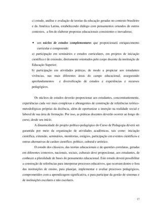 c) estudo, análise e avaliação de teorias da educação geradas no contexto brasileiro
        e da América Latina, estabelecendo diálogo com pensamentos oriundos de outros
        contextos, a fim de elaborar propostas educacionais consistentes e inovadoras;


        •     um núcleo de estudos complementares que proporcionará enriquecimento
              curricular e compreende:
        a) participação em seminários e estudos curriculares, em projetos de iniciação
        científica e de extensão, diretamente orientados pelo corpo docente da instituição de
        Educação Superior;
        b) participação em atividades práticas, de modo a propiciar aos estudantes
        vivências, nas mais diferentes áreas do campo educacional, assegurando
        aprofundamentos        e diversificação de estudos e experiências e recursos
        pedagógicos.


            Os núcleos de estudos deverão proporcionar aos estudantes, concomitantemente,
experiências cada vez mais complexas e abrangentes de construção de referências teórico-
metodológicas próprias da docência, além de oportunizar a inserção na realidade social e
laboral de sua área de formação. Por isso, as práticas docentes deverão ocorrer ao longo do
curso, desde seu início.
            A dinamicidade do projeto político-pedagógico do Curso de Pedagogia deverá ser
garantida por meio da organização de atividades acadêmicas, tais como: iniciação
científica, extensão, seminários, monitorias, estágios, participação em eventos científicos e
outras alternativas de caráter científico, político, cultural e artístico.
            O estudo dos clássicos, das teorias educacionais e de questões correlatas, geradas
em diferentes contextos, nacionais, sociais, culturais deve proporcionar, aos estudantes, de
conhecer a pluralidade de bases do pensamento educacional. Este estudo deverá possibilitar
a construção de referências para interpretar processos educativos, que ocorram dentro e fora
das instituições de ensino, para planejar, implementar e avaliar processos pedagógicos,
comprometidos com a aprendizagem significativa, e para participar da gestão de sistemas e
de instituições escolares e não escolares.




                                                                                           17
 