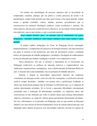 Os estudos das metodologias do processo educativo não se descuidarão de
compreender, examinar, planejar, pôr em prática e avaliar processos de ensino e de
aprendizagem, sempre tendo presente que tanto quem ensina, como quem aprende, sempre
ensina e aprende conteúdos, valores, atitudes, posturas, procedimentos que se
circunscrevem em instâncias ideológicas, políticas, sociais econômicas e culturais. Em
outras palavras, não há como estudar processos educativos, na sua relação ensinar-aprender,
sem explicitar o que se quer ensinar e o que se pretende aprender.
           Esses estudos deverão, pois,    se articular com os fundamentos da prática
pedagógica,    buscando estabelecer uma relação dialógica entre quem ensina e quem
aprende.
           O projeto político pedagógico do Curso de Pedagogia deverá contemplar,
fundamentalmente, a compreensão dos processos de formação humana e das lutas históricas
nas quais se incluem as dos professores, por meio de movimentos sociais; a produção
teórica, da organização do trabalho pedagógico; a produção e divulgação de conhecimentos
na área da educação que instigue o pedagogo a assumir o seu compromisso social.
       Nessa perspectiva, tem que se destacar a importância de os Licenciados em
Pedagogia conhecerem as políticas de educação inclusiva e compreenderem suas
implicações organizacionais e pedagógicas, para a democratização da Educação Básica no
país. A inclusão não é uma modalidade, mas um princípio do trabalho educativo.
       Inclusão e atenção às necessidades educacionais especiais são exigências
constituintes da educação escolar, como um todo. Por conseguinte, os professores deverão
sentir-se sempre desafiados trabalhar com postura ética e profissional, acolhendo os
alunos que demonstrem qualquer tipo de limitação ou deficiência que: (a) os impeçam de
realizar determinadas atividades; (b) os levem a apresentar dificuldades extremamente
acentuadas para a realização de determinadas atividades; (c) requeiram meios não
convencionais ou não utilizados por todos os demais alunos para alcançar determinados
objetivos curriculares, ou, ainda (d) realizar apenas parcialmente determinadas atividades.
Por isso, sobremaneira, os Licenciados em Pedagogia, uma vez que atuarão na Educação
Infantil e nos anos iniciais do Ensino Fundamental, níveis do sistema educacional que vem
abrigando maior número de pessoas com necessidades especiais, deverão ser capazes de




                                                                                        18
 