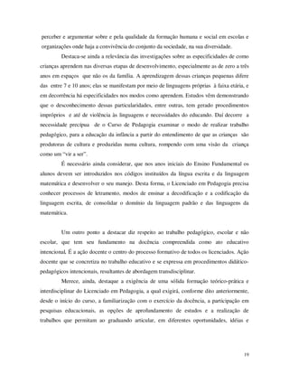 perceber e argumentar sobre e pela qualidade da formação humana e social em escolas e
organizações onde haja a convivência do conjunto da sociedade, na sua diversidade.
         Destaca-se ainda a relevância das investigações sobre as especificidades de como
crianças aprendem nas diversas etapas de desenvolvimento, especialmente as de zero a três
anos em espaços que não os da família. A aprendizagem dessas crianças pequenas difere
das entre 7 e 10 anos; elas se manifestam por meio de linguagens próprias à faixa etária, e
em decorrência há especificidades nos modos como aprendem. Estudos vêm demonstrando
que o desconhecimento dessas particularidades, entre outras, tem gerado procedimentos
impróprios e até de violência às linguagens e necessidades do educando. Daí decorre a
necessidade precípua de o Curso de Pedagogia examinar o modo de realizar trabalho
pedagógico, para a educação da infância a partir do entendimento de que as crianças são
produtoras de cultura e produzidas numa cultura, rompendo com uma visão da criança
como um “vir a ser”.
         É necessário ainda considerar, que nos anos iniciais do Ensino Fundamental os
alunos devem ser introduzidos nos códigos instituídos da língua escrita e da linguagem
matemática e desenvolver o seu manejo. Desta forma, o Licenciado em Pedagogia precisa
conhecer processos de letramento, modos de ensinar a decodificação e a codificação da
linguagem escrita, de consolidar o domínio da linguagem padrão e das linguagens da
matemática.


         Um outro ponto a destacar diz respeito ao trabalho pedagógico, escolar e não
escolar, que tem seu fundamento na docência compreendida como ato educativo
intencional. É a ação docente o centro do processo formativo de todos os licenciados. Ação
docente que se concretiza no trabalho educativo e se expressa em procedimentos didático-
pedagógicos intencionais, resultantes de abordagem transdisciplinar.
         Merece, ainda, destaque a exigência de uma sólida formação teórico-prática e
interdisciplinar do Licenciado em Pedagogia, a qual exigirá, conforme dito anteriormente,
desde o início do curso, a familiarização com o exercício da docência, a participação em
pesquisas educacionais, as opções de aprofundamento de estudos e a realização de
trabalhos que permitam ao graduando articular, em diferentes oportunidades, idéias e




                                                                                         19
 