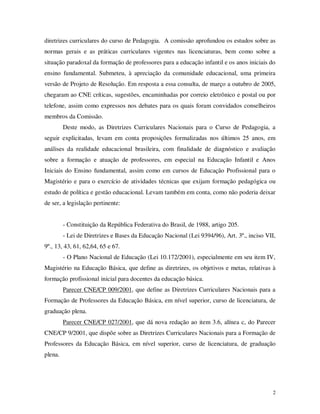 diretrizes curriculares do curso de Pedagogia. A comissão aprofundou os estudos sobre as
normas gerais e as práticas curriculares vigentes nas licenciaturas, bem como sobre a
situação paradoxal da formação de professores para a educação infantil e os anos iniciais do
ensino fundamental. Submeteu, à apreciação da comunidade educacional, uma primeira
versão de Projeto de Resolução. Em resposta a essa consulta, de março a outubro de 2005,
chegaram ao CNE críticas, sugestões, encaminhadas por correio eletrônico e postal ou por
telefone, assim como expressos nos debates para os quais foram convidados conselheiros
membros da Comissão.
         Deste modo, as Diretrizes Curriculares Nacionais para o Curso de Pedagogia, a
seguir explicitadas, levam em conta proposições formalizadas nos últimos 25 anos, em
análises da realidade educacional brasileira, com finalidade de diagnóstico e avaliação
sobre a formação e atuação de professores, em especial na Educação Infantil e Anos
Iniciais do Ensino fundamental, assim como em cursos de Educação Profissional para o
Magistério e para o exercício de atividades técnicas que exijam formação pedagógica ou
estudo de política e gestão educacional. Levam também em conta, como não poderia deixar
de ser, a legislação pertinente:


         - Constituição da República Federativa do Brasil, de 1988, artigo 205.
         - Lei de Diretrizes e Bases da Educação Nacional (Lei 9394/96), Art. 3º., inciso VII,
9º., 13, 43, 61, 62,64, 65 e 67.
         - O Plano Nacional de Educação (Lei 10.172/2001), especialmente em seu item IV,
Magistério na Educação Básica, que define as diretrizes, os objetivos e metas, relativas à
formação profissional inicial para docentes da educação básica.
         Parecer CNE/CP 009/2001, que define as Diretrizes Curriculares Nacionais para a
Formação de Professores da Educação Básica, em nível superior, curso de licenciatura, de
graduação plena.
         Parecer CNE/CP 027/2001, que dá nova redação ao item 3.6, alínea c, do Parecer
CNE/CP 9/2001, que dispõe sobre as Diretrizes Curriculares Nacionais para a Formação de
Professores da Educação Básica, em nível superior, curso de licenciatura, de graduação
plena.




                                                                                            2
 