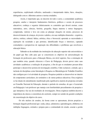experiências, explicitando reflexões, analisando e interpretando dados, fatos, situações,
dialogando com os diferentes autores e teorias estudados.
         Assim, é importante que, no decorrer de todo o curso, a comunidade acadêmica
pesquise, analise e interprete fundamentos históricos, políticos e sociais de processos
educativos; conheça e organize didaticamente os conteúdos que deverá ensinar, como
matemática, artes, ciências, história, geografia, língua materna e outras linguagens;
compreenda, valorize e leve em conta ao planejar situações de ensino, processos de
desenvolvimento de crianças, de jovens e adultos, em suas múltiplas dimensões - cognitiva,
afetiva, estética, cultural, lúdica, artística, ética e biossocial; apreenda as necessidades e
aspirações da sociedade a que pertence, identificando forças e interesses, captando
contradições e perspectivas de superação das dificuldades e problemas que envolvem a
educação básica.
         Sabendo-se da realidade das instituições de educação superior não universitárias e
do papel que lhes cabe para que se concretizem os objetivos de universalização da
formação de professores para a Educação Básica, em nível superior, fica a orientação de
que também estas, quando oferecem o Curso de Pedagogia, devem prever entre suas
atividades acadêmicas a realização de pesquisas, a fim de que os estudantes possam delas
participar e desenvolver postura de investigação científica. Cabe esclarecer, contudo, que a
inclusão de disciplinas como Introdução à Pesquisa ou Metodologia do Trabalho Científico
não configura por si só atividade de pesquisa. Pesquisas poderão se desenvolver no interior
de componentes curriculares, de seminários e de outras práticas educativas. Esta exigência
se faz diante do entendimento manifestado pela significativa maioria de propostas enviadas
ao Conselho Nacional de Educação, durante o período de consultas, de que o Licenciado
em Pedagogia é um professor que maneja com familiaridade procedimentos de pesquisa e
que interpreta e faz uso de resultados de investigações. Desta exigência também decorre a
importância da clareza e consistência do currículo, sempre no sentido de garantir condições
de concretização do objetivo do curso.
       Os três núcleos de estudos, da forma como se apresentam, devem propiciar a
formação daquele profissional que: cuida, educa, administra a aprendizagem, alfabetiza em
múltiplas linguagens, estimula e prepara para a continuidade do estudo, assume a gestão




                                                                                           20
 