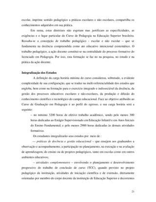 escolar, imprime sentido pedagógico a práticas escolares e não escolares, compartilha os
conhecimentos adquiridos em sua prática.
       Em suma, estas diretrizes não esgotam mas justificam as especificidades, as
exigências e o lugar particular do Curso de Pedagogia na Educação Superior brasileira.
Ressalta-se a concepção de trabalho pedagógico - escolar e não escolar – que se
fundamenta na docência compreendida como ato educativo intencional esistemático. O
trabalho pedagógico, a ação docente constitui-se na centralidade do processo formativo do
licenciado em Pedagogia. Por isso, esta formação se faz no na pesquisa, no estudo e na
prática da ação docente.


Integralização dos Estudos
            A definição da carga horária mínima do curso considerou, sobretudo, a evidente
complexidade de sua configuração, que se traduz na multi-referencialidade dos estudos que
engloba, bem como na formação para o exercício integrado e indissociável da docência, da
gestão dos processos educativos escolares e não-escolares, da produção e difusão do
conhecimento científico e tecnológico do campo educacional. Face ao objetivo atribuído ao
Curso de Graduação em Pedagogia e ao perfil do egresso, a sua carga horária será a
seguinte:
       – no mínimo 3200 horas de efetivo trabalho acadêmico, sendo pelo menos 300
       horas dedicadas ao Estágio Supervisionado em Educação Infantil e em Anos Iniciais
       do Ensino Fundamental; e pelo menos 2900 horas dedicadas às demais atividades
       formativas.
            Os estudantes integralizarão seus estudos por meio de :
        –– práticas de docência e gestão educacional – que ensejem aos graduandos a
observação e acompanhamento, a participação no planejamento, na execução e na avaliação
de aprendizagem, do ensino ou de projetos pedagógicos, tanto em escolas como em outros
ambientes educativos;
            – atividades complementares – envolvendo o planejamento e desenvolvimento
progressivo do trabalho de conclusão de curso (TCC), quando previsto no projeto
pedagógico da instituição, atividades de iniciação científica e de extensão, diretamente
orientadas por membro do corpo docente da instituição de Educação Superior e decorrentes



                                                                                        21
 