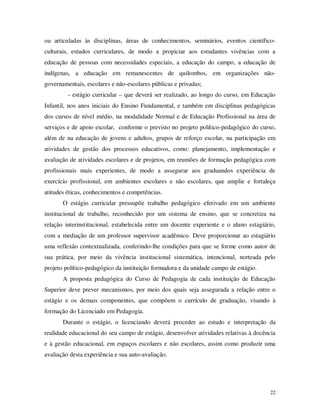 ou articuladas às disciplinas, áreas de conhecimentos, seminários, eventos científico-
culturais, estudos curriculares, de modo a propiciar aos estudantes vivências com a
educação de pessoas com necessidades especiais, a educação do campo, a educação de
indígenas, a educação em remanescentes de quilombos, em organizações não-
governamentais, escolares e não-escolares públicas e privadas;
         - estágio curricular – que deverá ser realizado, ao longo do curso, em Educação
Infantil, nos anos iniciais do Ensino Fundamental, e também em disciplinas pedagógicas
dos cursos de nível médio, na modalidade Normal e de Educação Profissional na área de
serviços e de apoio escolar, conforme o previsto no projeto político-pedagógico do curso,
além de na educação de jovens e adultos, grupos de reforço escolar, na participação em
atividades de gestão dos processos educativos, como: planejamento, implementação e
avaliação de atividades escolares e de projetos, em reuniões de formação pedagógica com
profissionais mais experientes, de modo a assegurar aos graduandos experiência de
exercício profissional, em ambientes escolares e não escolares, que amplie e fortaleça
atitudes éticas, conhecimentos e competências.
       O estágio curricular pressupõe trabalho pedagógico efetivado em um ambiente
institucional de trabalho, reconhecido por um sistema de ensino, que se concretiza na
relação interinstitucional, estabelecida entre um docente experiente e o aluno estagiário,
com a mediação de um professor supervisor acadêmico. Deve proporcionar ao estagiário
uma reflexão contextualizada, conferindo-lhe condições para que se forme como autor de
sua prática, por meio da vivência institucional sistemática, intencional, norteada pelo
projeto político-pedagógico da instituição formadora e da unidade campo de estágio.
       A proposta pedagógica do Curso de Pedagogia de cada instituição de Educação
Superior deve prever mecanismos, por meio dos quais seja assegurada a relação entre o
estágio e os demais componentes, que compõem o currículo de graduação, visando à
formação do Licenciado em Pedagogia.
       Durante o estágio, o licenciando deverá proceder ao estudo e interpretação da
realidade educacional do seu campo de estágio, desenvolver atividades relativas à docência
e à gestão educacional, em espaços escolares e não escolares, assim como produzir uma
avaliação desta experiência e sua auto-avaliação.




                                                                                        22
 