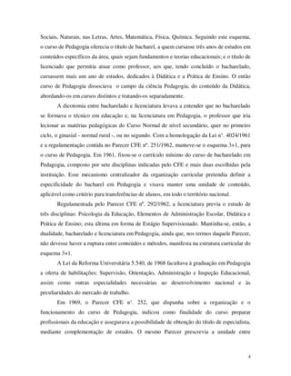 Sociais, Naturais, nas Letras, Artes, Matemática, Física, Química. Seguindo este esquema,
o curso de Pedagogia oferecia o título de bacharel, a quem cursasse três anos de estudos em
conteúdos específicos da área, quais sejam fundamentos e teorias educacionais; e o título de
licenciado que permitia atuar como professor, aos que, tendo concluído o bacharelado,
cursassem mais um ano de estudos, dedicados à Didática e a Prática de Ensino. O então
curso de Pedagogia dissociava o campo da ciência Pedagogia, do conteúdo da Didática,
abordando-os em cursos distintos e tratando-os separadamente.
       A dicotomia entre bacharelado e licenciatura levava a entender que no bacharelado
se formava o técnico em educação e, na licenciatura em Pedagogia, o professor que iria
lecionar as matérias pedagógicas do Curso Normal de nível secundário, quer no primeiro
ciclo, o ginasial - normal rural -, ou no segundo. Com a homologação da Lei n°. 4024/1961
e a regulamentação contida no Parecer CFE nº. 251/1962, manteve-se o esquema 3+1, para
o curso de Pedagogia. Em 1961, fixou-se o currículo mínimo do curso de bacharelado em
Pedagogia, composto por sete disciplinas indicadas pelo CFE e mais duas escolhidas pela
instituição. Esse mecanismo centralizador da organização curricular pretendia definir a
especificidade do bacharel em Pedagogia e visava manter uma unidade de conteúdo,
aplicável como critério para transferências de alunos, em todo o território nacional.
       Regulamentada pelo Parecer CFE nº. 292/1962, a licenciatura previa o estudo de
três disciplinas: Psicologia da Educação, Elementos de Administração Escolar, Didática e
Prática de Ensino; esta última em forma de Estágio Supervisionado. Mantinha-se, então, a
dualidade, bacharelado e licenciatura em Pedagogia, ainda que, nos termos daquele Parecer,
não devesse haver a ruptura entre conteúdos e métodos, manifesta na estrutura curricular do
esquema 3+1.
       A Lei da Reforma Universitária 5.540, de 1968 facultava à graduação em Pedagogia
a oferta de habilitações: Supervisão, Orientação, Administração e Inspeção Educacional,
assim como outras especialidades necessárias ao desenvolvimento nacional e às
peculiaridades do mercado de trabalho.
       Em 1969, o Parecer CFE n°. 252, que dispunha sobre a organização e o
funcionamento do curso de Pedagogia, indicou como finalidade do curso preparar
profissionais da educação e assegurava a possibilidade de obtenção do título de especialista,
mediante complementação de estudos. O mesmo Parecer prescrevia a unidade entre



                                                                                            4
 