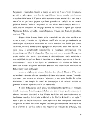 bacharelado e licenciatura, fixando a duração do curso em 4 anos. Como licenciatura,
permitia o registro para o exercício do magistério nos cursos normais, posteriormente
denominados magistério de 2º grau e, sob o argumento de que “quem pode o mais pode o
menos” ou de que “quem prepara o professor primário tem condições de ser também
professor primário”, permitia o magistério nos anos iniciais de escolarização. Ressalta-se,
ainda, que aos licenciados em Pedagogia também era concedido o registro para lecionar
Matemática, História, Geografia e Estudos Sociais, no primeiro ciclo do ensino secundário,
anterior a 1972.
       No processo de desenvolvimento social e econômico do país, com a ampliação do
acesso à escola, cresceram as exigências de qualificação docente, para orientação da
aprendizagem de crianças e adolescentes das classes populares, que traziam, para dentro
das escolas, visões de mundo diversas e perspectivas de cidadania muito mais variadas. De
outra parte, a complexidade organizacional e pedagógica, proporcionada pela
democratização da vida civil e da gestão pública, também trouxe novas necessidades para a
gestão escolar, com funções especializadas e descentralizadas, maior autonomia e
responsabilidade institucional. Logo, a formação para a docência, para cargos de direção,
assessoramento à escola e aos órgãos de administração dos sistemas de ensino foi
valorizada, inclusive nos planos de carreira. Em todas estas atividades os licenciados em
Pedagogia provaram qualificação.
       Atentas às exigências do momento histórico, já no início da década de 1980, várias
universidades efetuaram reformas curriculares, de modo a formar, no curso de Pedagogia,
professores para atuarem na educação pré-escolar e nas séries iniciais do ensino
fundamental. Como sempre, no centro das preocupações e das decisões, estavam os
processos de ensinar, aprender, além do de gerir escolas.
       O Curso de Pedagogia, desde então, vai amalgamando experiências de formação
inicial e continuada de docentes para trabalhar tanto com crianças quanto com jovens e
adultos. Apresenta, hoje, notória diversificação curricular, com uma gama ampla de
habilitações para além da docência no Magistério das Matérias Pedagógicas do então 2º
Grau, e para as funções designadas como especialistas. Por conseguinte, ampliam-se
disciplinas e atividades curriculares dirigidas à docência para crianças de 0 a 5 anos e de 6 a
10 e oferecem-se      diversas ênfases nos percursos de formação do pedagogo, para



                                                                                             5
 