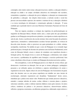 contemplar, entre muitos outros temas: educação de jovens e adultos; a educação infantil; a
educação na cidade e no campo; atividades educativas em instituições não escolares,
comunitárias e populares; a educação dos povos indígenas; a educação nos remanescentes
de quilombos; a educação das relações étnico-raciais; a inclusão escolar e social das
pessoas com necessidades especiais, dos meninos e meninas de rua; a educação a distância
e as novas tecnologias de informação e comunicação aplicadas à educação.            É nesta
realidade que se pretende intervir com estas Diretrizes Curriculares Nacionais do Curso de
Pedagogia.
       Para tal, importa considerar a evolução das trajetórias de profissionalização no
magistério da Educação Básica. Durante muitos anos, a maior parte dos que pretendiam
graduar-se em Pedagogia eram professores primários, com alguma ou muita experiência em
sala de aula. Assim, os professores das escolas normais, bem como boa parte dos primeiros
supervisores, orientadores e administradores escolares haviam aprendido, na vivência do
dia-a-dia como docentes, sobre os processos nos quais pretendiam vir a influir, orientar,
acompanhar, transformar. Na medida em que o curso de Pedagogia vai se tornando lugar
preferencial para a formação de docentes dos primeiros anos da Ensino Fundamental, assim
como da Educação Infantil, crescia o número de estudantes sem experiência docente e
formação prévia. Tal situação levou os cursos de Pedagogia a enfrentarem, nem sempre
com sucesso, a problemática do equilíbrio entre formação e exercício profissional, bem
como a desafiante crítica de que os estudos em Pedagogia dicotomizavam teoria e prática.
       Em conseqüência, o curso de Pedagogia passou a ser objeto de severas críticas, que
destacavam o tecnicismo na educação, fase em que os termos pedagogia e pedagógico
passaram a ser utilizados apenas em referência a aspectos metodológicos do ensino e
organizativos da escola. Alguns críticos do curso de Pedagogia e das licenciaturas em geral,
entre eles docentes sem ou com pouca experiência em trabalho nos anos iniciais de
escolarização, entretanto responsáveis por disciplinas “fundamentais” destes cursos,
entendiam que a prática teria menor valor. Ponderavam que estudar processos educativos,
entender e manejar métodos de ensino, avaliar, elaborar e executar planos e projetos,
selecionar conteúdos, avaliar e elaborar materiais didáticos eram ações menores. Já outros
críticos, estudiosos de práticas e de processos educativos, desenvolveram análises,
reflexões e propostas consistentes, em diferentes perspectivas, elaborando corpos teóricos e



                                                                                           6
 