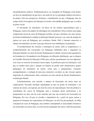 encaminhamentos práticos. Fundamentavam-se na concepção de Pedagogia como práxis,
em face do entendimento de que tem a sua razão de ser na articulação dialética da teoria e
da prática. Sob esta perspectiva, firmaram o entendimento de que a Pedagogia trata do
campo teórico-investigativo da educação, do ensino e do trabalho pedagógico que se realiza
na práxis social.
     O movimento de educadores, em busca de um estatuto epistemológico para a
Pedagogia, contou com adeptos de abordagens até contraditórias. Disso resultou uma ampla
compreensão acerca do curso de Pedagogia incluída a de que a docência, nos anos iniciais
do Ensino Fundamental e também na Educação Infantil, passasse a ser a área de atuação do
egresso do curso de Pedagogia, por excelência. Desde 1985, é bastante expressivo o
número de instituições em todo o país que oferecem essas habilitações na graduação.
     O reconhecimento dos sistemas e instituições de ensino sobre as competências e o
comprometimento dos Licenciados em Pedagogia, habilitados para o magistério na
Educação Infantil e no início do Ensino Fundamental é evidente, inclusive pelo quantitativo
de formadas(os) e formandas(os) em Pedagogia, em diferentes habilitações, que se dirigem
ao Conselho Nacional de Educação (CNE) para solicitar apostilamento em seus diplomas,
com vistas ao exercício da docência nestas etapas. A justificativa para tal solicitação é a de
que os estudos feitos para a atuação em funções de gestão tanto administrativa quanto
pedagógica de       instituições de ensino,     como    para o     planejamento,   execução,
acompanhamento e avaliação de processos educativos escolares ou não, tiveram suporte
importante de conhecimentos sobre a docência nos anos iniciais do Ensino Fundamental e
na Educação Infantil.
     Coincidentemente, tem crescido o número de licenciados em outras áreas do
conhecimento, buscando formação aprofundada na área de gestão de instituições e de
sistemas de ensino, em especial, por meio de cursos de especialização. Sem desconhecer a
contribuição dos cursos de Pedagogia, para a formação destes profissionais e de
pesquisadores na área, não há como sustentar que esta seja exclusiva do Licenciado em
Pedagogia. Por isso, há que se ressaltar a importância de, a partir de agora, pensar a
proposta de formação dos especialistas em Educação, em nível de pós-gradução, na trilha
conceptual do curso de Pedagogia, mas também contemplando as necessidades formativas
dos licenciados em outras áreas, em nível de pós-graduação latu sensu, conforme já permite



                                                                                             7
 