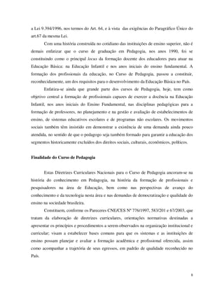 a Lei 9.394/1996, nos termos do Art. 64, e à vista das exigências do Paragráfico Único do
art.67 da mesma Lei.
        Com uma história construída no cotidiano das instituições de ensino superior, não é
demais enfatizar que o curso de graduação em Pedagogia, nos anos 1990, foi se
constituindo como o principal locus da formação docente dos educadores para atuar na
Educação Básica: na Educação Infantil e nos anos iniciais do ensino fundamental. A
formação dos profissionais da educação, no Curso de Pedagogia, passou a constituir,
reconhecidamente, um dos requisitos para o desenvolvimento da Educação Básica no País.
        Enfatiza-se ainda que grande parte dos cursos de Pedagogia, hoje, tem como
objetivo central a formação de profissionais capazes de exercer a docência na Educação
Infantil, nos anos iniciais do Ensino Fundamental, nas disciplinas pedagógicas para a
formação de professores, no planejamento e na gestão e avaliação de estabelecimentos de
ensino, de sistemas educativos escolares e de programas não escolares. Os movimentos
sociais também têm insistido em demonstrar a existência de uma demanda ainda pouco
atendida, no sentido de que o pedagogo seja também formado para garantir a educação dos
segmentos historicamente excluídos dos direitos sociais, culturais, econômicos, políticos.


Finalidade do Curso de Pedagogia


        Estas Diretrizes Curriculares Nacionais para o Curso de Pedagogia ancoram-se na
história do conhecimento em Pedagogia, na história da formação de profissionais e
pesquisadores na área de Educação, bem como nas perspectivas de avanço do
conhecimento e da tecnologia nesta área e nas demandas de democratização e qualidade do
ensino na sociedade brasileira.
        Constituem, conforme os Pareceres CNE/CES Nº 776/1997, 583/201 e 67/2003, que
tratam da elaboração de diretrizes curriculares, orientações normativas destinadas a
apresentar os princípios e procedimentos a serem observados na organização institucional e
curricular; visam a estabelecer bases comuns para que os sistemas e as instituições de
ensino possam planejar e avaliar a formação acadêmica e profissional oferecida, assim
como acompanhar a trajetória de seus egressos, em padrão de qualidade reconhecido no
País.



                                                                                             8
 