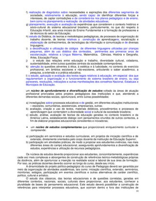 f) realização de diagnóstico sobre necessidades e aspirações dos diferentes segmentos da
            sociedade, relativamente à educação, sendo capaz de identificar diferentes forças e
            interesses, de captar contradições e de considerá-los nos planos pedagógico e de ensino,
            bem como no planejamento e realização de atividades educativas;
       g) planejamento, execução e avaliação de experiências que considerem o contexto histórico e
            sócio-cultural do sistema educacional brasileiro, particularmente, no que diz respeito à
            Educação Infantil, aos anos iniciais do Ensino Fundamental e à formação de professores e
            de técnicos do setor da Educação;
       h) estudo da Didática, de teorias e metodologias pedagógicas, de processos de organização do
            trabalho docente, de teorias relativas a construção de aprendizagens, socialização e
            elaboração de conhecimentos, de tecnologias da informação e comunicação e de diversas
            linguagens;
       i) a decodificação e utilização de códigos de diferentes linguagens utilizadas por crianças
            pequenas, além do uso didático dos conteúdos, pertinentes aos primeiros anos de
            escolarização, relativos a Língua Materna, Matemática, Ciências, História e Geografia,
            Artes, Educação Física;
       j)      o estudo das relações entre educação e trabalho, diversidade cultural, cidadania,
            sustentabilidade, entre outras questões centrais da sociedade contemporânea;
       k) atenção às questões atinentes à ética, à estética e à ludicidade, no contexto do exercício
            profissional, em âmbitos escolares e não-escolares, articulando o saber acadêmico, a
            pesquisa, a extensão e a prática educativa;
       l) o estudo, aplicação e avaliação dos textos legais relativos à educação, em especial dos que
       regulamentam a organização e o funcionamento do sistema brasileiro de ensino, ou seja
       pareceres, resoluções, indicações e outras manifestações dos conselhos Nacional, Estaduais e
       Municipais de Educação.

       um núcleo de aprofundamento e diversificação de estudos voltado às áreas de atuação
       profissional priorizadas pelos projetos pedagógicos das instituições e que, atendendo a
       diferentes demandas sociais, oportunizará, entre outras possibilidades:

       a) investigações sobre processos educativos e de gestão, em diferentes situações institucionais
           – escolares, comunitárias, assistenciais, empresariais, outras;
       b) avaliação, criação e uso de textos, materiais didáticos, procedimentos e processos de
           aprendizagem que contemplem a diversidade social e cultural da sociedade brasileira;
       c) estudo, análise, avaliação de teorias da educação geradas no contexto brasileiro e da
           América Latina, estabelecendo diálogo com pensamentos oriundos de outros contextos, a
           fim de elaborar propostas educacionais consistentes e inovadoras;

       •   um núcleo de estudos complementares que proporcionará enriquecimento curricular e
           compreende:

       a) participação em seminários e estudos curriculares, em projetos de iniciação científica e de
           extensão, diretamente orientados pelo corpo docente da instituição de Educação Superior;
       b) participação em atividades práticas, de modo a propiciar aos estudantes vivências, nas mais
           diferentes áreas do campo educacional, assegurando aprofundamentos e diversificação de
           estudos, experiências e utilização de recursos pedagógicos.

        Os núcleos de estudos deverão proporcionar aos estudantes, concomitantemente, experiências
cada vez mais complexas e abrangentes de construção de referências teórico-metodológicas próprias
da docência, além de oportunizar a inserção na realidade social e laboral de sua área de formação.
Por isso, as práticas docentes deverão ocorrer ao longo do curso, desde seu início.
        A dinamicidade do projeto político-pedagógico do curso de Pedagogia deverá ser garantida por
meio da organização de atividades acadêmicas, tais como: iniciação científica, extensão, seminários,
monitorias, estágios, participação em eventos científicos e outras alternativas de caráter científico,
político, cultural e artístico.
        O estudo dos clássicos, das teorias educacionais e de questões correlatas, geradas em
diferentes contextos, nacionais, sociais, culturais deve proporcionar, aos estudantes, conhecer a
pluralidade de bases do pensamento educacional. Este estudo deverá possibilitar a construção de
referências para interpretar processos educativos, que ocorram dentro e fora das instituições de
                                                                                                    10
 