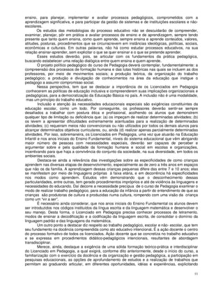 ensino, para planejar, implementar e avaliar processos pedagógicos, comprometidos com a
aprendizagem significativa, e para participar da gestão de sistemas e de instituições escolares e não-
escolares.
        Os estudos das metodologias do processo educativo não se descuidarão de compreender,
examinar, planejar, pôr em prática e avaliar processos de ensino e de aprendizagem, sempre tendo
presente que tanto quem ensina, como quem aprende, sempre ensina e aprende conteúdos, valores,
atitudes, posturas, procedimentos que se circunscrevem em instâncias ideológicas, políticas, sociais,
econômicas e culturais. Em outras palavras, não há como estudar processos educativos, na sua
relação ensinar-aprender, sem explicitar o que se quer ensinar e o que se pretende aprender.
         Esses estudos deverão, pois, se articular com os fundamentos da prática pedagógica,
buscando estabelecer uma relação dialógica entre quem ensina e quem aprende.
         O projeto político pedagógico do curso de Pedagogia deverá contemplar, fundamentalmente: a
compreensão dos processos de formação humana e das lutas históricas nas quais se incluem as dos
professores, por meio de movimentos sociais; a produção teórica, da organização do trabalho
pedagógico; a produção e divulgação de conhecimentos na área da educação que instigue o
pedagogo a assumir compromisso social.
         Nessa perspectiva, tem que se destacar a importância de os Licenciados em Pedagogia
 conhecerem as políticas de educação inclusiva e compreenderem suas implicações organizacionais e
 pedagógicas, para a democratização da Educação Básica no país. A inclusão não é uma modalidade,
 mas um princípio do trabalho educativo.
         Inclusão e atenção às necessidades educacionais especiais são exigências constituintes da
educação escolar, como um todo. Por conseguinte, os professores deverão sentir-se sempre
desafiados a trabalhar com postura ética e profissional, acolhendo os alunos que demonstrem
qualquer tipo de limitação ou deficiência que: (a) os impeçam de realizar determinadas atividades; (b)
os levem a apresentar dificuldades extremamente acentuadas para a realização de determinadas
atividades; (c) requeiram meios não convencionais ou não utilizados por todos os demais alunos para
alcançar determinados objetivos curriculares, ou, ainda (d) realizar apenas parcialmente determinadas
atividades. Por isso, sobremaneira, os Licenciados em Pedagogia, uma vez que atuarão na Educação
Infantil e nos anos iniciais do Ensino Fundamental, níveis do sistema educacional que vêm abrigando
maior número de pessoas com necessidades especiais, deverão ser capazes de perceber e
argumentar sobre e pela qualidade da formação humana e social em escolas e organizações,
incentivando para que haja a convivência do conjunto da sociedade, na sua diversidade, em todos os
ambientes sociais.
         Destaca-se ainda a relevância das investigações sobre as especificidades de como crianças
aprendem nas diversas etapas de desenvolvimento, especialmente as de zero a três anos em espaços
que não os da família. A aprendizagem dessas crianças pequenas difere das entre 7 e 10 anos; elas
se manifestam por meio de linguagens próprias à faixa etária, e em decorrência há especificidades
nos modos como aprendem. Estudos vêm demonstrando que o desconhecimento dessas
particularidades, entre outras, tem gerado procedimentos impróprios e até de violência às linguagens e
necessidades do educando. Daí decorre a necessidade precípua de o curso de Pedagogia examinar o
modo de realizar trabalho pedagógico, para a educação da infância a partir do entendimento de que as
crianças são produtoras de cultura e produzidas numa cultura, rompendo com uma visão da criança
como um “vir a ser”.
         É necessário ainda considerar, que nos anos iniciais do Ensino Fundamental os alunos devem
ser introduzidos nos códigos instituídos da língua escrita e da linguagem matemática e desenvolver o
seu manejo. Desta forma, o Licenciado em Pedagogia precisa conhecer processos de letramento,
modos de ensinar a decodificação e a codificação da linguagem escrita, de consolidar o domínio da
linguagem padrão e das linguagens da matemática.
         Um outro ponto a destacar diz respeito ao trabalho pedagógico, escolar e não- escolar, que tem
seu fundamento na docência compreendida como ato educativo intencional. É a ação docente o centro
do processo formativo de todos os licenciados. Ação docente que se concretiza no trabalho educativo
e se expressa em procedimentos didático-pedagógicos intencionais, resultantes de abordagem
transdisciplinar.
         Merece, ainda, destaque a exigência de uma sólida formação teórico-prática e interdisciplinar
do Licenciado em Pedagogia, a qual exigirá, conforme dito anteriormente, desde o início do curso, a
familiarização com o exercício da docência e da organização e gestão pedagógica, a participação em
pesquisas educacionais, as opções de aprofundamento de estudos e a realização de trabalhos que
permitam ao graduando articular, em diferentes oportunidades, idéias e experiências, explicitando

                                                                                                    11
 