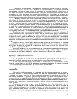 – atividades complementares – envolvendo o planejamento e desenvolvimento progressivo
do trabalho de conclusão de curso (TCC), atividades de iniciação científica e de extensão, diretamente
orientadas por membro do corpo docente da instituição de Educação Superior e decorrentes ou
articuladas às disciplinas, áreas de conhecimentos, seminários, eventos científico-culturais, estudos
curriculares, de modo a propiciar aos estudantes vivências com a educação de pessoas com
necessidades especiais, a educação do campo, a educação indígena, a educação em remanescentes
de quilombos, em organizações não-governamentais, escolares e não-escolares públicas e privadas;
         – Estágio Curricular – que deverá ser realizado, ao longo do curso, em Educação Infantil, nos
anos iniciais do Ensino Fundamental, e também em disciplinas pedagógicas dos cursos de nível
médio, na modalidade Normal e de Educação Profissional na área de serviços e de apoio escolar,
conforme o previsto no projeto político-pedagógico do curso, além de na educação de jovens e
adultos, grupos de reforço, ou melhor dizendo de fortalecimento escolar, na participação em atividades
de gestão dos processos educativos, como: planejamento, implementação e avaliação de atividades
escolares e de projetos, em reuniões de formação pedagógica com profissionais mais experientes, de
modo a assegurar aos graduandos experiência de exercício profissional, em ambientes escolares e
não- escolares, que amplie e fortaleça atitudes éticas, conhecimentos e competências.
        O estágio curricular pressupõe trabalho pedagógico efetivado em um ambiente institucional de
trabalho, reconhecido por um sistema de ensino, que se concretiza na relação interinstitucional,
estabelecida entre um docente experiente e o aluno estagiário, com a mediação de um professor
supervisor acadêmico. Deve proporcionar ao estagiário uma reflexão contextualizada, conferindo-lhe
condições para que se forme como autor de sua prática, por meio da vivência institucional sistemática,
intencional, norteada pelo projeto político-pedagógico da instituição formadora e da unidade campo de
estágio.
        Durante o estágio, o licenciando deverá proceder ao estudo e interpretação da realidade
educacional do seu campo de estágio, desenvolver atividades relativas à docência e à gestão
educacional, em espaços escolares e não-escolares, assim como produzir uma avaliação desta
experiência e sua auto-avaliação.
        A proposta pedagógica do curso de Pedagogia de cada instituição de educação superior deve
prever mecanismos, por meio dos quais seja assegurada a relação entre o estágio e os demais
componentes do currículo de graduação, visando à formação do Licenciado em Pedagogia.


Implantação das Diretrizes Curriculares

        1 – Os projetos de cursos novos deverão orientar-se pelo disposto neste Parecer e na
respectiva Resolução, que deverão ser sempre analisados e executados um à luz do outro.
        2 - Os cursos de Pedagogia já autorizados ou reconhecidos, em funcionamento, deverão
ajustar-se a estas Diretrizes, fazendo as adaptações curriculares necessárias, de modo a encaminhar
o novo projeto pedagógico à SESu/MEC, até o início do ano letivo de 2007.


CONCLUSÃO

       Esta é a formulação para o curso de Pedagogia, fruto de longo e amplo processo de estudos e
discussões, relatados na Introdução deste Parecer. Por certo, não esgota o campo epistemológico da
Pedagogia, mas procura fazer jus às diferentes problematizações, formulações e contribuições da
comunidade acadêmica. O momento histórico exige alcançar uma etapa de elaboração sobre a
matéria e, cremos, há nestas Diretrizes Curriculares Nacionais relevância e consistência, motivos para
um vigoroso trabalho de aprofundamento e pertinência nos planos pedagógicos institucionais. Esta é a
proposta, cuja implantação e respectiva avaliação ensejarão estudos e futuras atualizações desta
norma nacional.
       Ressalta-se a premência de que o curso de Pedagogia forme licenciados cada vez mais
sensíveis às solicitações da vida cotidiana e da sociedade, profissionais que, em um processo de
trabalho didático-pedagógico mais abrangente, possam conceber, com autonomia e competência,
novas alternativas para atender, com rigor, às finalidades e organização da Escola Básica, dos
sistemas de ensino e de processos educativos não- escolares, produzindo e construindo novos


                                                                                                   13
 
