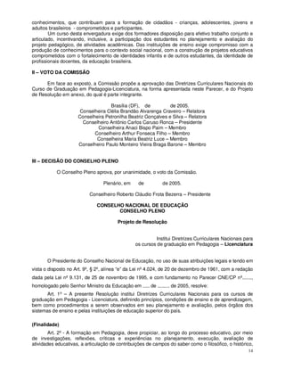 conhecimentos, que contribuam para a formação de cidadãos - crianças, adolescentes, jovens e
adultos brasileiros - comprometidos e participantes.
        Um curso desta envergadura exige dos formadores disposição para efetivo trabalho conjunto e
articulado, incentivando, inclusive, a participação dos estudantes no planejamento e avaliação do
projeto pedagógico, de atividades acadêmicas. Das instituições de ensino exige compromisso com a
produção de conhecimentos para o contexto social nacional, com a construção de projetos educativos
comprometidos com o fortalecimento de identidades infantis e de outros estudantes, da identidade de
profissionais docentes, da educação brasileira.

II – VOTO DA COMISSÃO

      Em face ao exposto, a Comissão propõe a aprovação das Diretrizes Curriculares Nacionais do
Curso de Graduação em Pedagogia-Licenciatura, na forma apresentada neste Parecer, e do Projeto
de Resolução em anexo, do qual é parte integrante.

                                    Brasília (DF), de          de 2005.
                      Conselheira Clélia Brandão Alvarenga Craveiro – Relatora
                     Conselheira Petronilha Beatriz Gonçalves e Silva – Relatora
                       Conselheiro Antônio Carlos Caruso Ronca – Presidente
                             Conselheira Anaci Bispo Paim – Membro
                            Conselheiro Arthur Fonseca Filho – Membro
                             Conselheira Maria Beatriz Luce – Membro
                     Conselheiro Paulo Monteiro Vieira Braga Barone – Membro


III – DECISÃO DO CONSELHO PLENO

           O Conselho Pleno aprova, por unanimidade, o voto da Comissão.

                                 Plenário, em     de         de 2005.

                           Conselheiro Roberto Cláudio Frota Bezerra – Presidente

                              CONSELHO NACIONAL DE EDUCAÇÃO
                                     CONSELHO PLENO

                                        Projeto de Resolução


                                                         Institui Diretrizes Curriculares Nacionais para
                                                os cursos de graduação em Pedagogia – Licenciatura


       O Presidente do Conselho Nacional de Educação, no uso de suas atribuições legais e tendo em
vista o disposto no Art. 9º, § 2º, alínea “e” da Lei nº 4.024, de 20 de dezembro de 1961, com a redação
dada pela Lei nº 9.131, de 25 de novembro de 1995, e com fundamento no Parecer CNE/CP nº.......,
homologado pelo Senhor Ministro da Educação em ..... de ......... de 2005, resolve:
       Art. 1º – A presente Resolução institui Diretrizes Curriculares Nacionais para os cursos de
graduação em Pedagogia - Licenciatura, definindo princípios, condições de ensino e de aprendizagem,
bem como procedimentos a serem observados em seu planejamento e avaliação, pelos órgãos dos
sistemas de ensino e pelas instituições de educação superior do país.

(Finalidade)
        Art. 2º - A formação em Pedagogia, deve propiciar, ao longo do processo educativo, por meio
de investigações, reflexões, críticas e experiências no planejamento, execução, avaliação de
atividades educativas, a articulação de contribuições de campos do saber como o filosófico, o histórico,
                                                                                                     14
 
