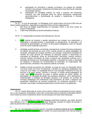 a)     participação em seminários e estudos curriculares, em projetos de iniciação
                      científica e de extensão, diretamente orientados pelo corpo docente da instituição
                      de educação superior;
               b)     participação em atividades práticas, de modo a propiciar aos estudantes
                      vivências, nas mais diferentes áreas do campo educacional, assegurando
                      aprofundamentos e diversificação de estudos e experiências e recursos
                      pedagógicos.

(Integralização)
        Art. 8º – O curso de graduação em Pedagogia, terá a carga horária mínima de 3.200 horas de
efetivo trabalho acadêmico, respeitados os seguintes limites mínimos independentes:
        I-      300 horas de Estágio Supervisionado em Educação Infantil e nos Anos Iniciais do
                Ensino Fundamental;
        II -    2.900 horas dedicadas às demais atividades formativas.


       Art. 9º – A integralização de estudos será efetivada por meio de:

       I-      aulas práticas de docência e gestão educacional que ensejem aos graduandos a
               observação e acompanhamento, a participação no planejamento, na execução e na
               avaliação de aprendizagem, do ensino ou de projetos pedagógicos, tanto em escolas
               como em outros ambientes educativos;

       II -    atividades complementares, envolvendo o planejamento e desenvolvimento progressivo
               do trabalho de conclusão de curso (TCC), quando previsto no projeto pedagógico da
               instituição, atividades de iniciação científica e de extensão, diretamente orientadas por
               membro do corpo docente da instituição de educação superior e decorrentes ou
               articuladas às disciplinas, áreas de conhecimentos, seminários, eventos científico-
               culturais, estudos curriculares, de modo a propiciar aos estudantes vivências com a
               educação de pessoas com necessidades especiais, a educação do campo, a educação
               de indígenas, a educação em remanescentes de quilombos, em organizações não
               governamentais, escolares e não-escolares públicas e privadas;

       III -   Estágio curricular que deverá ser realizado, ao longo do curso, em Educação Infantil,
               nos Anos Iniciais do Ensino Fundamental, e também em disciplinas pedagógicas dos
               cursos de nível médio, na modalidade Normal e de Educação Profissional na área de
               serviços e de apoio escolar, conforme o previsto no projeto político-pedagógico do
               curso, além de na educação de jovens e adultos, grupos de reforço escolar, na
               participação em atividades de gestão dos processos educativos, como: planejamento,
               implementação e avaliação de atividades escolares e de projetos, em reuniões de
               formação pedagógica com profissionais mais experientes, de modo a assegurar aos
               graduandos experiência de exercício profissional, em ambientes escolares e não-
               escolares, que amplie e fortaleça atitudes éticas, conhecimentos e competências.


(Implantação)
       Art. 10 - A partir desta data os cursos novos a serem criados em instituições de ensino superior,
com ou sem autonomia universitária, e que visem a licenciatura para a docência na Educação Infantil e
Anos Iniciais do Ensino Fundamental, devem ser estruturados com base nesta Resolução.


        Art. 11 - As habilitações em cursos de Pedagogia atualmente existentes, que sejam diversas
das indicadas no art. 2º não seria o artigo 6º ? desta Resolução, entrarão em regime de extinção, a
partir do período letivo seguinte à publicação desta Resolução.

?
       Art. 12 – As instituições de ensino superior vinculadas ao Sistema Federal de Ensino (e as IES
dos outros sistemas- sistemas estaduais ?) que mantêm os cursos autorizados como Normal Superior
                                                                                                     18
 