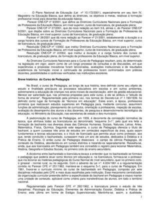 -      O Plano Nacional de Educação (Lei nº 10.172/2001), especialmente em seu item IV,
Magistério na Educação Básica, que define as diretrizes, os objetivos e metas, relativas à formação
profissional inicial para docentes da educação básica;
         Parecer CNE/CP nº 9/2001, que define as Diretrizes Curriculares Nacionais para a Formação
de Professores da Educação Básica, em nível superior, curso de licenciatura, de graduação plena;
        Parecer CNE/CP nº 27/2001, que dá nova redação ao item 3.6, alínea c, do Parecer CNE/CP
9/2001, que dispõe sobre as Diretrizes Curriculares Nacionais para a Formação de Professores da
Educação Básica, em nível superior, curso de licenciatura, de graduação plena;
        Parecer nº 28/2001 que dá nova redação ao Parecer nº 21/2001, estabelecendo a duração e a
carga horária dos cursos de Formação de Professores da Educação Básica, em nível superior, curso
de licenciatura, de graduação plena;
        Resolução CNE/CP nº 1/2002, que institui Diretrizes Curriculares Nacionais para a Formação
de Professores da Educação Básica, em nível superior, curso de licenciatura, de graduação plena;
        Resolução CNE/CP nº 2/2002, que institui a duração e a carga horária dos cursos de
licenciatura, de graduação plena, de formação de professores da Educação Básica, em nível superior.
       As Diretrizes Curriculares Nacionais para o Curso de Pedagogia resultam, pois, do determinado
na legislação em vigor, assim como de um longo processo de consultas e de discussões, em que
experiências e propostas inovadoras foram tencionadas, avaliações institucionais e de resultados
acadêmicos da formação inicial e continuada de professores foram confrontados com práticas
docentes, possibilidades e carências verificadas nas instituições escolares.

Breve histórico do Curso de Pedagogia

       No Brasil, o curso de Pedagogia, ao longo de sua história, teve definido como seu objeto de
estudo e finalidade precípuos os processos educativos em escolas e em outros ambientes,
sobremaneira a educação de crianças nos anos iniciais de escolarização, além da gestão educacional.
Merece ser salientado que, nas primeiras propostas para este curso, a ele se atribuiu o “estudo da
forma de ensinar”. Regulamentado pela primeira vez, nos termos do Decreto-Lei nº 1.190/1939, foi
definido como lugar de formação de “técnicos em educação”. Estes eram, à época, professores
primários que realizavam estudos superiores em Pedagogia para, mediante concurso, assumirem
funções de administração, planejamento de currículos, orientação a professores, inspeção de escolas,
avaliação do desempenho dos alunos e dos docentes, de pesquisa e desenvolvimento tecnológico da
educação, no Ministério da Educação, nas secretarias de estado e dos municípios.
        A padronização do curso de Pedagogia, em 1939, é decorrente da concepção normativa da
época, que alinhava todas as licenciaturas ao denominado “esquema 3+1”, pelo qual era feita a
formação de bacharéis nas diversas áreas das Ciências Humanas, Sociais, Naturais, Letras, Artes,
Matemática, Física, Química. Seguindo este esquema, o curso de Pedagogia oferecia o título de
bacharel, a quem cursasse três anos de estudos em conteúdos específicos da área, quais sejam
fundamentos e teorias educacionais; e o título de licenciado que permitia atuar como professor, aos
que, tendo concluído o bacharelado, cursassem mais um ano de estudos, dedicados à Didática e à
Prática de Ensino. O então curso de Pedagogia dissociava o campo da ciência Pedagogia, do
conteúdo da Didática, abordando-os em cursos distintos e tratando-os separadamente. Ressalta-se,
ainda, que aos licenciados em Pedagogia também era concedido o registro para lecionar Matemática,
História, Geografia e Estudos Sociais, no primeiro ciclo do ensino secundário.
        A dicotomia entre bacharelado e licenciatura levava a entender que no bacharelado se formava
o pedagogo que poderia atuar como técnico em educação e, na licenciatura, formava-se o professor
que iria lecionar as matérias pedagógicas do Curso Normal de nível secundário, quer no primeiro ciclo,
o ginasial - normal rural, ou no segundo. Com o advento da Lei n° 4.024/1961 e a regulamentação
                                                                     .
contida no Parecer CFE nº 251/1962, manteve-se o esquema 3+1, para o curso de Pedagogia. Em
1961, fixara-se o currículo mínimo do curso de bacharelado em Pedagogia, composto por sete
disciplinas indicadas pelo CFE e mais duas escolhidas pela instituição. Esse mecanismo centralizador
da organização curricular pretendia definir a especificidade do bacharel em Pedagogia e visava manter
uma unidade de conteúdo, aplicável como critério para transferências de alunos, em todo o território
nacional.
        Regulamentada pelo Parecer CFE nº 292/1962, a licenciatura previa o estudo de três
disciplinas: Psicologia da Educação, Elementos de Administração Escolar, Didática e Prática de
Ensino; esta última em forma de Estágio Supervisionado. Mantinha-se, assim, a dualidade,
                                                                                                    2
 