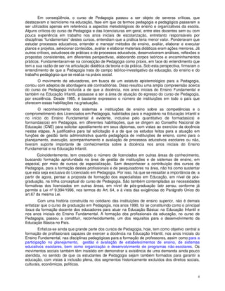 Em conseqüência, o curso de Pedagogia passou a ser objeto de severas críticas, que
destacavam o tecnicismo na educação, fase em que os termos pedagogia e pedagógico passaram a
ser utilizados apenas em referência a aspectos metodológicos do ensino e organizativos da escola.
Alguns críticos do curso de Pedagogia e das licenciaturas em geral, entre eles docentes sem ou com
pouca experiência em trabalho nos anos iniciais de escolarização, entretanto responsáveis por
disciplinas “fundamentais” destes cursos, entendiam que a prática teria menor valor. Ponderavam que
estudar processos educativos, entender e manejar métodos de ensino, avaliar, elaborar e executar
planos e projetos, selecionar conteúdos, avaliar e elaborar materiais didáticos eram ações menores. Já
outros críticos, estudiosos de práticas e de processos educativos, desenvolveram análises, reflexões e
propostas consistentes, em diferentes perspectivas, elaborando corpos teóricos e encaminhamentos
práticos. Fundamentavam-se na concepção de Pedagogia como práxis, em face do entendimento que
tem a sua razão de ser na articulação dialética da teoria e da prática. Sob esta perspectiva, firmaram o
entendimento de que a Pedagogia trata do campo teórico-investigativo da educação, do ensino e do
trabalho pedagógico que se realiza na práxis social.
       O movimento de educadores, em busca de um estatuto epistemológico para a Pedagogia,
contou com adeptos de abordagens até contraditórias. Disso resultou uma ampla compreensão acerca
do curso de Pedagogia incluída a de que a docência, nos anos iniciais do Ensino Fundamental e
também na Educação Infantil, passasse a ser a área de atuação do egresso do curso de Pedagogia,
por excelência. Desde 1985, é bastante expressivo o número de instituições em todo o país que
oferecem essas habilitações na graduação.
       O reconhecimento dos sistemas e instituições de ensino sobre as competências e o
comprometimento dos Licenciados em Pedagogia, habilitados para o magistério na Educação Infantil e
no início do Ensino Fundamental é evidente, inclusive pelo quantitativo de formadas(os) e
formandas(os) em Pedagogia, em diferentes habilitações, que se dirigem ao Conselho Nacional de
Educação (CNE) para solicitar apostilamento em seus diplomas, com vistas ao exercício da docência
nestas etapas. A justificativa para tal solicitação é a de que os estudos feitos para a atuação em
funções de gestão tanto administrativa quanto pedagógica de instituições de ensino, como para o
planejamento, execução, acompanhamento e avaliação de processos educativos escolares ou não,
tiveram suporte importante de conhecimentos sobre a docência nos anos iniciais do Ensino
Fundamental e na Educação Infantil.
        Coincidentemente, tem crescido o número de licenciados em outras áreas do conhecimento,
buscando formação aprofundada na área de gestão de instituições e de sistemas de ensino, em
especial, por meio de cursos de especialização. Sem desconhecer a contribuição dos cursos de
Pedagogia, para a formação destes profissionais e de pesquisadores na área, não há como sustentar
que esta seja exclusiva do Licenciado em Pedagogia. Por isso, há que se ressaltar a importância de, a
partir de agora, pensar a proposta de formação dos especialistas em Educação, em nível de pós-
graduação, na trilha conceptual do curso de Pedagogia. São também contempladas as necessidades
formativas dos licenciados em outras áreas, em nível de pós-graduação lato sensu, conforme já
permite a Lei nº 9.394/1996, nos termos do Art. 64, e à vista das exigências do Parágrafo Único do
art.67 da mesma Lei.
        Com uma história construída no cotidiano das instituições de ensino superior, não é demais
enfatizar que o curso de graduação em Pedagogia, nos anos 1990, foi se constituindo como o principal
locus da formação docente dos educadores para atuar na Educação Básica: na Educação Infantil e
nos anos iniciais do Ensino Fundamental. A formação dos profissionais da educação, no curso de
Pedagogia, passou a constituir, reconhecidamente, um dos requisitos para o desenvolvimento da
Educação Básica no País.
        Enfatiza-se ainda que grande parte dos cursos de Pedagogia, hoje, tem como objetivo central a
formação de profissionais capazes de exercer a docência na Educação Infantil, nos anos iniciais do
Ensino Fundamental, nas disciplinas pedagógicas para a formação de professores, assim como para a
participação no planejamento, gestão e avaliação de estabelecimentos de ensino, de sistemas
educativos escolares, bem como organização e desenvolvimento de programas não-escolares. Os
movimentos sociais também têm insistido em demonstrar a existência de uma demanda ainda pouco
atendida, no sentido de que os estudantes de Pedagogia sejam também formados para garantir a
educação, com vistas à inclusão plena, dos segmentos historicamente excluídos dos direitos sociais,
culturais, econômicos, políticos.


                                                                                                      4
 